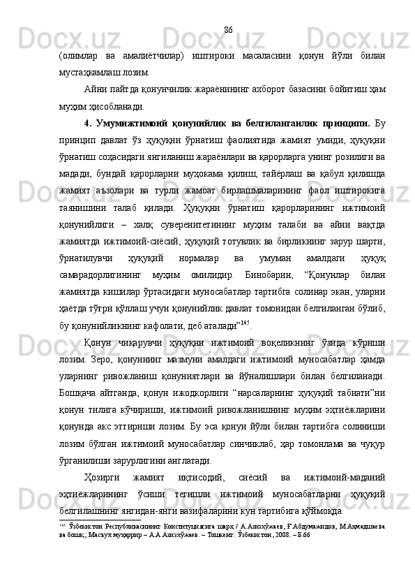 (олимлар   ва   амалиётчилар)   иштироки   масаласини   қонун   йўли   билан
мустаҳкамлаш лозим. 
Айни пайтда қонунчилик жараёнининг ахборот базасини бойитиш ҳам
муҳим ҳисобланади. 
4.   Умумижтимоий   қонунийлик   ва   белгиланганлик   принципи.   Бу
принцип   давлат   ўз   ҳуқуқни   ўрнатиш   фаолиятида   жамият   умиди,   ҳуқуқни
ўрнатиш соҳасидаги янгиланиш жараёнлари ва қарорларга унинг розилиги ва
мадади,   бундай   қарорларни   муҳокама   қилиш,   тайёрлаш   ва   қабул   қилишда
жамият   аъзолари   ва   турли   жамоат   бирлашмаларининг   фаол   иштирокига
таянишини   талаб   қилади.   Ҳуқуқни   ўрнатиш   қарорларининг   ижтимоий
қонунийлиги   –   халқ   суверенитетининг   муҳим   талаби   ва   айни   вақтда
жамиятда   ижтимоий-сиёсий,   ҳуқуқий   тотувлик   ва   бирликнинг   зарур   шарти,
ўрнатилувчи   ҳуқуқий   нормалар   ва   умуман   амалдаги   ҳуқуқ
самарадорлигининг   муҳим   омилидир.   Бинобарин,   “Қонунлар   билан
жамиятда  кишилар  ўртасидаги  муносабатлар  тартибга   солинар  экан,  уларни
ҳаётда тўғри қўллаш учун қонунийлик давлат томонидан белгиланган бўлиб,
бу қонунийликнинг кафолати, деб аталади” 145
.
Қонун   чиқарувчи   ҳуқуқни   ижтимоий   воқеликнинг   ўзида   кўриши
лозим.   Зеро,   қонуннинг   мазмуни   амалдаги   ижтимоий   муносабатлар   ҳамда
уларнинг   ривожланиш   қонуниятлари   ва   йўналишлари   билан   белгиланади.
Бошқача   айтганда,   қонун   ижодкорлиги   “нарсаларнинг   ҳуқуқий   табиати”ни
қонун   тилига   кўчириши,   ижтимоий   ривожланишнинг   муҳим   эҳтиёжларини
қонунда   акс   эттириши   лозим.   Бу   эса   қонун   йўли   билан   тартибга   солиниши
лозим   бўлган   ижтимоий   муносабатлар   синчиклаб,   ҳар   томонлама   ва   чуқур
ўрганилиши зарурлигини англатади. 
Ҳозирги   жамият   иқтисодий,   сиёсий   ва   ижтимоий-маданий
эҳтиёжларининг   ўсиши   тегишли   ижтимоий   муносабатларни   ҳуқуқий
белгилашнинг янгидан-янги вазифаларини кун тартибига қўймоқда.
145
  Ўзбекистон   Республикасининг   Конституциясига   шарҳ   /   А.Азизхўжаев,   Ғ.Абдумажидов,   М.Аҳмадшаева
ва бошқ.; Масъул муҳаррир – А.А.Азизхўжаев. – Тошкент: Ўзбекистон, 2008. – Б.66 86 