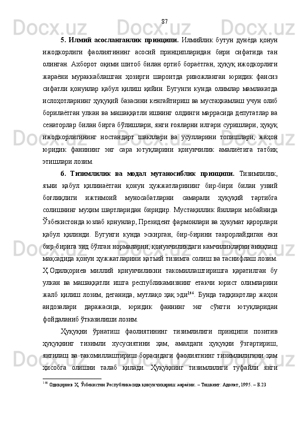 5.   Илмий   асосланганлик   принципи.   Илмийлик   бутун   дунёда   қонун
ижодкорлиги   фаолиятининг   асосий   принципларидан   бири   сифатида   тан
олинган.   Ахборот   оқими   шитоб   билан   ортиб   бораётган,   ҳуқуқ   ижодкорлиги
жараёни   мураккаблашган   ҳозирги   шароитда   ривожланган   юридик   фансиз
сифатли   қонунлар   қабул   қилиш   қийин.   Бугунги   кунда   олимлар   мамлакатда
ислоҳотларнинг ҳуқуқий базасини кенгайтириш ва мустаҳкамлаш учун олиб
борилаётган улкан ва машаққатли ишнинг олдинги маррасида депутатлар ва
сенаторлар билан бирга бўлишлари, янги ғояларни илгари суришлари, ҳуқуқ
ижодкорлигининг   ностандарт   шакллари   ва   усулларини   топишлари,   жаҳон
юридик   фанининг   энг   сара   ютуқларини   қонунчилик   амалиётига   татбиқ
этишлари лозим. 
6.   Тизимлилик   ва   модал   мутаносиблик   принципи.   Тизимлилик,
яъни   қабул   қилинаётган   қонун   ҳужжатларининг   бир-бири   билан   узвий
боғлиқлиги   ижтимоий   муносабатларни   самарали   ҳуқуқий   тартибга
солишнинг   муҳим   шартларидан   биридир.   Мустақиллик   йиллари   мобайнида
Ўзбекистонда юзлаб қонунлар, Президент фармонлари ва ҳукумат қарорлари
қабул   қилинди.   Бугунги   кунда   эскирган,   бир-бирини   такрорлайдиган   ёки
бир-бирига зид бўлган нормаларни, қонунчиликдаги камчиликларни аниқлаш
мақсадида қонун ҳужжатларини қатъий тизимга солиш ва таснифлаш лозим.
Ҳ.Одилқориев   миллий   қонунчиликни   такомиллаштиришга   қаратилган   бу
улкан   ва   машаққатли   ишга   республикамизнинг   етакчи   юрист   олимларини
жалб   қилиш   лозим,   деганида,   мутлақо   ҳақ   эди 146
.   Бунда   тадқиқотлар   жаҳон
андозалари   даражасида,   юридик   фаннинг   энг   сўнгги   ютуқларидан
фойдаланиб ўтказилиши лозим. 
Ҳуқуқни   ўрнатиш   фаолиятининг   тизимлилиги   принципи   позитив
ҳуқуқнинг   тизимли   хусусиятини   ҳам,   амалдаги   ҳуқуқни   ўзгартириш,
янгилаш   ва   такомиллаштириш   борасидаги   фаолиятнинг   тизимлилигини   ҳам
ҳисобга   олишни   талаб   қилади.   Ҳуқуқнинг   тизимлилиги   туфайли   янги
146
 Одиқориев Ҳ. Ўзбекистон Республикасида қонун чиқариш жараёни. – Тошкент: Адолат, 1995. – Б.23  87 