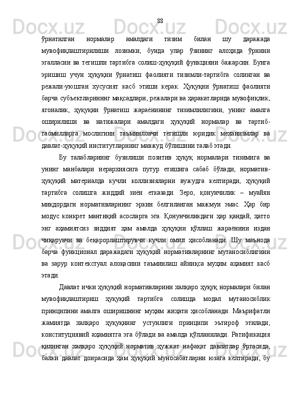 ўрнатилган   нормалар   амалдаги   тизим   билан   шу   даражада
мувофиқлаштирилиши   лозимки,   бунда   улар   ўзининг   алоҳида   ўрнини
эгалласин   ва   тегишли   тартибга   солиш-ҳуқуқий   функцияни   бажарсин.   Бунга
эришиш   учун   ҳуқуқни   ўрнатиш   фаолияти   тизимли-тартибга   солинган   ва
режали-уюшган   хусусият   касб   этиши   керак.   Ҳуқуқни   ўрнатиш   фаолияти
барча субъектларининг мақсадлари, режалари ва ҳаракатларида мувофиқлик,
ягоналик,   ҳуқуқни   ўрнатиш   жараёнининг   тизимлилигини,   унинг   амалга
оширилиши   ва   натижалари   амалдаги   ҳуқуқий   нормалар   ва   тартиб-
таомилларга   мослигини   таъминловчи   тегишли   юридик   механизмлар   ва
давлат-ҳуқуқий институтларнинг мавжуд бўлишини талаб этади. 
Бу   талабларнинг   бузилиши   позитив   ҳуқуқ   нормалари   тизимига   ва
унинг   манбалари   иерархиясига   путур   етишига   сабаб   бўлади,   норматив-
ҳуқуқий   материалда   кучли   коллизияларни   вужудга   келтиради,   ҳуқуқий
тартибга   солишга   жиддий   зиён   етказади.   Зеро,   қонунчилик   –   муайян
миқдордаги   нормативларнинг   эркин   белгиланган   мажмуи   эмас.   Ҳар   бир
модус   конкрет   мантиқий   асосларга   эга.   Қонунчиликдаги   ҳар   қандай,   ҳатто
энг   аҳамиятсиз   зиддият   ҳам   амалда   ҳуқуқни   қўллаш   жараёнини   издан
чиқарувчи   ва   беқарорлаштирувчи   кучли   омил   ҳисобланади.   Шу   маънода
барча   функционал   даражадаги   ҳуқуқий   нормативларнинг   мутаносиблигини
ва   зарур   контекстуал   алоқасини   таъминлаш   айниқса   муҳим   аҳамият   касб
этади. 
Давлат ички ҳуқуқий нормативларини халқаро ҳуқуқ нормалари билан
мувофиқлаштириш   ҳуқуқий   тартибга   солишда   модал   мутаносиблик
принципини   амалга   оширишнинг   муҳим   жиҳати   ҳисобланади.   Маърифатли
жамиятда   халқаро   ҳуқуқнинг   устунлиги   принципи   эътироф   этилади,
конституциявий   аҳамиятга   эга   бўлади   ва   амалда   қўлланилади.   Ратификация
қилинган   халқаро   ҳуқуқий   норматив   ҳужжат   нафақат   давлатлар   ўртасида,
балки   давлат   доирасида   ҳам   ҳуқуқий   муносабатларни   юзага   келтиради,   бу 88 