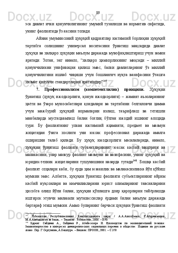 эса  давлат   ички  қонунчилигининг   умумий  тузилиши  ва   норматив   сифатида,
унинг фаолиятида ўз аксини топади.
Айнан умуминсоний ҳуқуқий қадриятлар ижтимоий борлиқни ҳуқуқий
тартибга   солишнинг   универсал   воситасини   ўрнатиш   мақсадида   давлат
ҳуқуқи ва халқаро ҳуқуқни маълум даражада мувофиқлаштириш учун замин
яратади.   Зотан,   энг   аввало,   “халқаро   ҳамкорликнинг   мақсади   –   миллий
қонунчиликни   унификация   қилиш   эмас,   балки   давлатларнинг   ўз   миллий
қонунчилигини   ишлаб   чиқиши   учун   бошланғич   нуқта   вазифасини   ўташга
хизмат қилувчи стандартларни яратишдир” 147
.
7.   Профессионализм   (компетентлилик)   принципи.   Ҳуқуқни
ўрнатиш   (ҳуқуқ   ижодкорлиги,   қонун   ижодкорлиги)   –   жамият   аъзоларининг
ҳаёти   ва   ўзаро   муносабатлари   қоидалари   ва   тартибини   белгиловчи   ҳамма
учун   мажбурий   ҳуқуқий   нормаларни   излаш,   таърифлаш   ва   тегишли
манбаларда   мустаҳкамлаш   билан   боғлиқ   бўлган   ижодий   ишнинг   алоҳида
тури.   Бу   фаолиятнинг   улкан   ижтимоий   аҳамияти,   предмет   ва   мазмун
жиҳатидан   ўзига   хослиги   уни   юксак   профессионал   даражада   амалга
оширишни   талаб   қилади.   Бу   ҳуқуқ   ижодкорлиги   масалаларида,   аввало,
ҳуқуқни   ўрнатиш   фаолияти   субъектларининг   юксак   касбий   маҳорати   ва
малакасини, улар мазкур фаолият мазмуни ва вазифасини, унинг ҳуқуқий ва
юридик-техник   жиҳатларини   тушунишини   назарда   тутади 148
.   Бошқа   касбий
фаолият соҳалари каби, бу ерда ҳам юзакилик ва малакасизликка йўл қўйиш
мумкин   эмас.   Албатта,   ҳуқуқни   ўрнатиш   фаолияти   субъектларининг   айрим
касбий   нуқсонлари   ва   камчиликларини   юрист   олимларнинг   тавсияларини
ҳисобга   олиш   йўли   билан,   ҳуқуқни   қўллашга   доир   қарорларни   тайёрлашда
иштирок   этувчи   малакали   мутахассислар   ёрдами   билан   маълум   даражада
бартараф этиш мумкин. Аммо буларнинг барчаси ҳуқуқни ўрнатиш фаолияти
147
  Ўзбекистон   Республикасининг   Конституциясига   шарҳ   /   А.А.Азизхўжаев,   Ғ.Абдумажидов,
М.А.Аҳмадшаева ва бошқ.. – Тошкент: Ўзбекистон, 2008. – Б.90
148
  Қаранг:   Сайдман   А.,   Сайдман   Р.,   Абейесекере   Н.   Руководство   по   законодательной   технике:
Законотворчество   в   интересах   демократических   социальных   перемен   в   обществе:   Издание   на   русском
языке. Пер. Г.Сергунина, А.Кашпура. – Бишкек: ПРООН, 2001. – С.350 89 