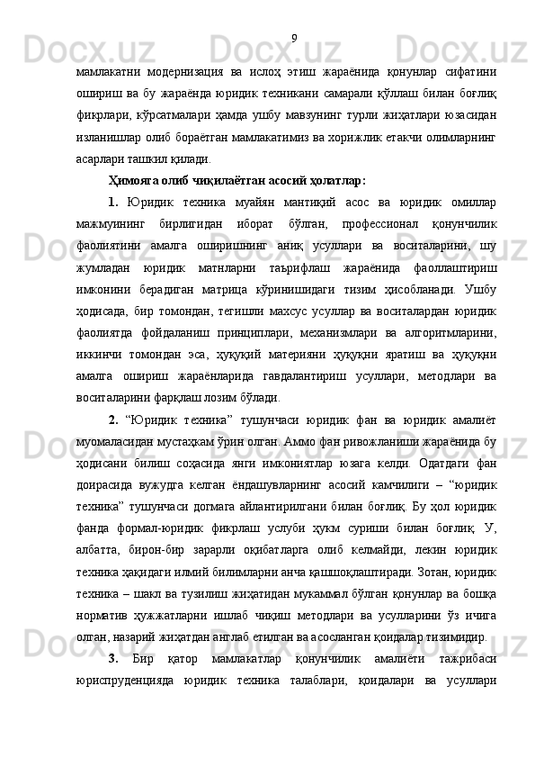 мамлакатни   модернизация   ва   ислоҳ   этиш   жараёнида   қонунлар   сифатини
ошириш   ва   бу   жараёнда   юридик   техникани   самарали   қўллаш   билан   боғлиқ
фикрлари,   кўрсатмалари   ҳамда   ушбу   мавзунинг   турли   жиҳатлари   юзасидан
изланишлар олиб бораётган мамлакатимиз ва хорижлик етакчи олимларнинг
асарлари ташкил қилади.
Ҳимояга олиб чиқилаётган асосий ҳолатлар:
1.   Юридик   техника   муайян   мантиқий   асос   ва   юридик   омиллар
мажмуининг   бирлигидан   иборат   бўлган,   профессионал   қонунчилик
фаолиятини   амалга   оширишнинг   аниқ   усуллари   ва   воситаларини,   шу
жумладан   юридик   матнларни   таърифлаш   жараёнида   фаоллаштириш
имконини   берадиган   матрица   кўринишидаги   тизим   ҳисобланади.   Ушбу
ҳодисада,   бир   томондан,   тегишли   махсус   усуллар   ва   воситалардан   юридик
фаолиятда   фойдаланиш   принциплари,   механизмлари   ва   алгоритмларини,
иккинчи   томондан   эса,   ҳуқуқий   материяни   ҳуқуқни   яратиш   ва   ҳуқуқни
амалга   ошириш   жараёнларида   гавдалантириш   усуллари,   методлари   ва
воситаларини фарқлаш лозим бўлади. 
2.   “Юридик   техника”   тушунчаси   юридик   фан   ва   юридик   амалиёт
муомаласидан мустаҳкам ўрин олган. Аммо фан ривожланиши жараёнида бу
ҳодисани   билиш   соҳасида   янги   имкониятлар   юзага   келди.   Одатдаги   фан
доирасида   вужудга   келган   ёндашувларнинг   асосий   камчилиги   –   “юридик
техника”   тушунчаси   догмага   айлантирилгани   билан   боғлиқ.   Бу   ҳол   юридик
фанда   формал-юридик   фикрлаш   услуби   ҳукм   суриши   билан   боғлиқ.   У,
албатта,   бирон-бир   зарарли   оқибатларга   олиб   келмайди,   лекин   юридик
техника ҳақидаги илмий билимларни анча қашшоқлаштиради. Зотан, юридик
техника – шакл ва тузилиш жиҳатидан мукаммал бўлган қонунлар ва бошқа
норматив   ҳужжатларни   ишлаб   чиқиш   методлари   ва   усулларини   ўз   ичига
олган, назарий жиҳатдан англаб етилган ва асосланган қоидалар тизимидир. 
3.   Бир   қатор   мамлакатлар   қонунчилик   амалиёти   тажрибаси
юриспруденцияда   юридик   техника   талаблари,   қоидалари   ва   усуллари 9 