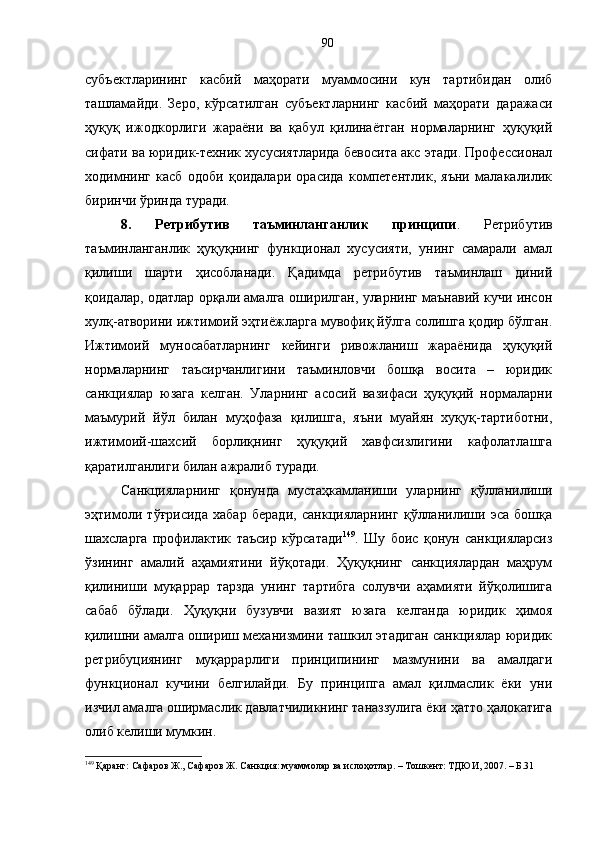 субъектларининг   касбий   маҳорати   муаммосини   кун   тартибидан   олиб
ташламайди.   Зеро,   кўрсатилган   субъектларнинг   касбий   маҳорати   даражаси
ҳуқуқ   ижодкорлиги   жараёни   ва   қабул   қилинаётган   нормаларнинг   ҳуқуқий
сифати ва юридик-техник хусусиятларида бевосита акс этади. Профессионал
ходимнинг   касб   одоби   қоидалари   орасида   компетентлик,   яъни   малакалилик
биринчи ўринда туради. 
8.   Ретрибутив   таъминланганлик   принципи .   Ретрибутив
таъминланганлик   ҳуқуқнинг   функционал   хусусияти,   унинг   самарали   амал
қилиши   шарти   ҳисобланади.   Қадимда   ретрибутив   таъминлаш   диний
қоидалар, одатлар орқали амалга оширилган, уларнинг маънавий кучи инсон
хулқ-атворини ижтимоий эҳтиёжларга мувофиқ йўлга солишга қодир бўлган.
Ижтимоий   муносабатларнинг   кейинги   ривожланиш   жараёнида   ҳуқуқий
нормаларнинг   таъсирчанлигини   таъминловчи   бошқа   восита   –   юридик
санкциялар   юзага   келган.   Уларнинг   асосий   вазифаси   ҳуқуқий   нормаларни
маъмурий   йўл   билан   муҳофаза   қилишга,   яъни   муайян   хуқуқ-тартиботни,
ижтимоий-шахсий   борлиқнинг   ҳуқуқий   хавфсизлигини   кафолатлашга
қаратилганлиги билан ажралиб туради. 
Санкцияларнинг   қонунда   мустаҳкамланиши   уларнинг   қўлланилиши
эҳтимоли   тўғрисида   хабар   беради,   санкцияларнинг   қўлланилиши   эса   бошқа
шахсларга   профилактик   таъсир   кўрсатади 149
.   Шу   боис   қонун   санкцияларсиз
ўзининг   амалий   аҳамиятини   йўқотади.   Ҳуқуқнинг   санкциялардан   маҳрум
қилиниши   муқаррар   тарзда   унинг   тартибга   солувчи   аҳамияти   йўқолишига
сабаб   бўлади.   Ҳуқуқни   бузувчи   вазият   юзага   келганда   юридик   ҳимоя
қилишни амалга ошириш механизмини ташкил этадиган санкциялар юридик
ретрибуциянинг   муқаррарлиги   принципининг   мазмунини   ва   амалдаги
функционал   кучини   белгилайди.   Бу   принципга   амал   қилмаслик   ёки   уни
изчил амалга оширмаслик давлатчиликнинг таназзулига ёки ҳатто ҳалокатига
олиб келиши мумкин.
149
 Қаранг: Сафаров Ж., Сафаров Ж. Санкция: муаммолар ва ислоҳотлар. – Тошкент: ТДЮИ, 2007. – Б.31 90 