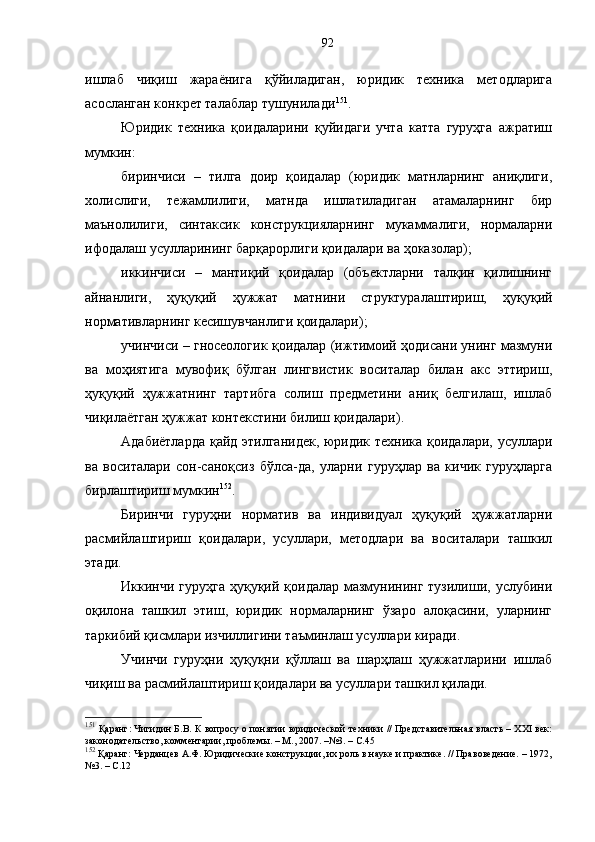 ишлаб   чиқиш   жараёнига   қўйиладиган,   юридик   техника   методларига
асосланган конкрет талаблар тушунилади 151
. 
Юридик   техника   қоидаларини   қуйидаги   учта   катта   гуруҳга   ажратиш
мумкин: 
биринчиси   –   тилга   доир   қоидалар   (юридик   матнларнинг   аниқлиги,
холислиги,   тежамлилиги,   матнда   ишлатиладиган   атамаларнинг   бир
маънолилиги,   синтаксик   конструкцияларнинг   мукаммалиги,   нормаларни
ифодалаш усулларининг барқарорлиги қоидалари ва ҳоказолар);
иккинчиси   –   мантиқий   қоидалар   (объектларни   талқин   қилишнинг
айнанлиги,   ҳуқуқий   ҳужжат   матнини   структуралаштириш,   ҳуқуқий
нормативларнинг кесишувчанлиги қоидалари);
учинчиси – гносеологик қоидалар (ижтимоий ҳодисани унинг мазмуни
ва   моҳиятига   мувофиқ   бўлган   лингвистик   воситалар   билан   акс   эттириш,
ҳуқуқий   ҳужжатнинг   тартибга   солиш   предметини   аниқ   белгилаш,   ишлаб
чиқилаётган ҳужжат контекстини билиш қоидалари).
Адабиётларда қайд этилганидек, юридик техника қоидалари, усуллари
ва   воситалари   сон-саноқсиз   бўлса-да,   уларни   гуруҳлар   ва   кичик   гуруҳларга
бирлаштириш мумкин 152
. 
Биринчи   гуруҳни   норматив   ва   индивидуал   ҳуқуқий   ҳужжатларни
расмийлаштириш   қоидалари,   усуллари,   методлари   ва   воситалари   ташкил
этади. 
Иккинчи гуруҳга  ҳуқуқий қоидалар мазмунининг  тузилиши, услубини
оқилона   ташкил   этиш,   юридик   нормаларнинг   ўзаро   алоқасини,   уларнинг
таркибий қисмлари изчиллигини таъминлаш усуллари киради. 
Учинчи   гуруҳни   ҳуқуқни   қўллаш   ва   шарҳлаш   ҳужжатларини   ишлаб
чиқиш ва расмийлаштириш қоидалари ва усуллари ташкил қилади. 
151
 Қаранг: Чигидин Б.В. К вопросу о понятии юридической техники // Представительная власть – XXI век:
законодательство, комментарии, проблемы. – М., 2007. –№3. – С.45
152
 Қаранг: Черданцев А.Ф. Юридические конструкции, их роль в науке и практике. // Правоведение. – 1972,
№3.  –  С.12 92 