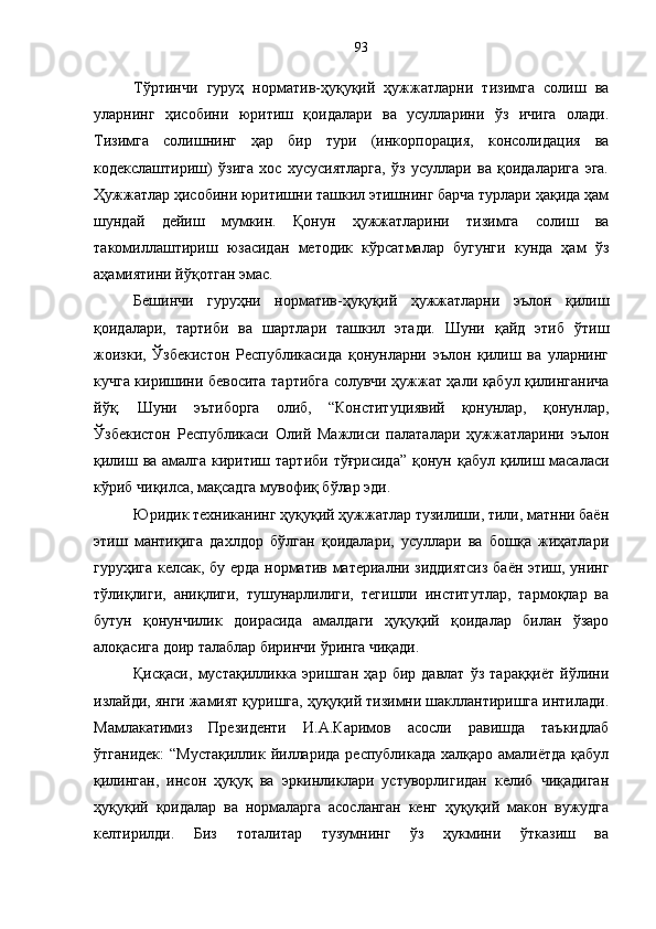 Тўртинчи   гуруҳ   норматив-ҳуқуқий   ҳужжатларни   тизимга   солиш   ва
уларнинг   ҳисобини   юритиш   қоидалари   ва   усулларини   ўз   ичига   олади.
Тизимга   солишнинг   ҳар   бир   тури   (инкорпорация,   консолидация   ва
кодекслаштириш)   ўзига   хос   хусусиятларга,   ўз   усуллари   ва   қоидаларига   эга.
Ҳужжатлар ҳисобини юритишни ташкил этишнинг барча турлари ҳақида ҳам
шундай   дейиш   мумкин.   Қонун   ҳужжатларини   тизимга   солиш   ва
такомиллаштириш   юзасидан   методик   кўрсатмалар   бугунги   кунда   ҳам   ўз
аҳамиятини йўқотган эмас. 
Бешинчи   гуруҳни   норматив-ҳуқуқий   ҳужжатларни   эълон   қилиш
қоидалари,   тартиби   ва   шартлари   ташкил   этади.   Шуни   қайд   этиб   ўтиш
жоизки,   Ўзбекистон   Республикасида   қонунларни   эълон   қилиш   ва   уларнинг
кучга киришини бевосита тартибга солувчи ҳужжат ҳали қабул қилинганича
йўқ.   Шуни   эътиборга   олиб,   “Конституциявий   қонунлар,   қонунлар,
Ўзбекистон   Республикаси   Олий   Мажлиси   палаталари   ҳужжатларини   эълон
қилиш ва амалга киритиш тартиби тўғрисида” қонун   қабул қилиш масаласи
кўриб чиқилса, мақсадга мувофиқ бўлар эди. 
Юридик техниканинг ҳуқуқий ҳужжатлар тузилиши, тили, матнни баён
этиш   мантиқига   дахлдор   бўлган   қоидалари,   усуллари   ва   бошқа   жиҳатлари
гуруҳига келсак, бу ерда   норматив материални зиддиятсиз баён этиш, унинг
тўлиқлиги,   аниқлиги,   тушунарлилиги,   тегишли   институтлар,   тармоқлар   ва
бутун   қонунчилик   доирасида   амалдаги   ҳуқуқий   қоидалар   билан   ўзаро
алоқасига доир талаблар биринчи ўринга чиқади. 
Қисқаси,   мустақилликка   эришган   ҳар   бир   давлат   ўз   тараққиёт   йўлини
излайди, янги жамият қуришга, ҳуқуқий тизимни шакллантиришга интилади.
Мамлакатимиз   Президенти   И.А.Каримов   асосли   равишда   таъкидлаб
ўтганидек:  “Мустақиллик йилларида республикада халқаро амалиётда қабул
қилинган,   инсон   ҳуқуқ   ва   эркинликлари   устуворлигидан   келиб   чиқадиган
ҳуқуқий   қоидалар   ва   нормаларга   асосланган   кенг   ҳуқуқий   макон   вужудга
келтирилди.   Биз   тоталитар   тузумнинг   ўз   ҳукмини   ўтказиш   ва 93 