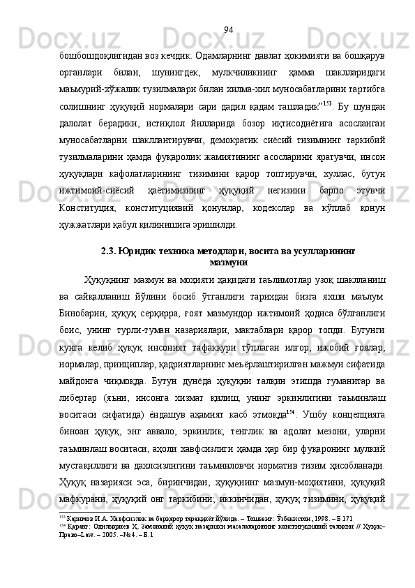 бошбошдоқлигидан воз кечдик. Одамларнинг давлат ҳокимияти ва бошқарув
органлари   билан,   шунингдек,   мулкчиликнинг   ҳамма   шаклларидаги
маъмурий-хўжалик тузилмалари билан хилма-хил муносабатларини тартибга
солишнинг   ҳуқуқий   нормалари   сари   дадил   қадам   ташладик” 153
.   Бу   шундан
далолат   берадики,   истиқлол   йилларида   бозор   иқтисодиётига   асосланган
муносабатларни   шакллантирувчи,   демократик   сиёсий   тизимнинг   таркибий
тузилмаларини   ҳамда   фуқаролик   жамиятининг   асосларини   яратувчи,   инсон
ҳуқуқлари   кафолатларининг   тизимини   қарор   топтирувчи,   хуллас,   бутун
ижтимоий-сиёсий   ҳаётимизнинг   ҳуқуқий   негизини   барпо   этувчи
Конституция,   конституциявий   қонунлар,   кодекслар   ва   кўплаб   қонун
ҳужжатлари қабул қилинишига эришилди.
2.3. Юридик техника методлари, восита ва усулларининг
мазмуни
Ҳуқуқнинг мазмун ва моҳияти ҳақидаги таълимотлар узоқ шаклланиш
ва   сайқалланиш   йўлини   босиб   ўтганлиги   тарихдан   бизга   яхши   маълум.
Бинобарин,   ҳуқуқ   серқирра,   ғоят   мазмундор   ижтимоий   ҳодиса   бўлганлиги
боис,   унинг   турли-туман   назариялари,   мактаблари   қарор   топди.   Бугунги
кунга   келиб   ҳуқуқ   инсоният   тафаккури   тўплаган   илғор,   ижобий   ғоялар,
нормалар, принциплар, қадриятларнинг меъёрлаштирилган мажмуи сифатида
майдонга   чиқмоқда.   Бутун   дунёда   ҳуқуқни   талқин   этишда   гуманитар   ва
либертар   (яъни,   инсонга   хизмат   қилиш,   унинг   эркинлигини   таъминлаш
воситаси   сифатида)   ёндашув   аҳамият   касб   этмоқда 154
.   Ушбу   концепцияга
биноан   ҳуқуқ,   энг   аввало,   эркинлик,   тенглик   ва   адолат   мезони,   уларни
таъминлаш воситаси,  аҳоли  хавфсизлиги  ҳамда ҳар  бир  фуқаронинг  мулкий
мустақиллиги   ва   дахлсизлигини   таъминловчи   норматив   тизим   ҳисобланади.
Ҳуқуқ   назарияси   эса,   биринчидан,   ҳуқуқнинг   мазмун-моҳиятини,   ҳуқуқий
мафкурани,   ҳуқуқий   онг   таркибини;   иккинчидан,   ҳуқуқ   тизимини,   ҳуқуқий
153
 Каримов И.А. Хавфсизлик ва барқарор тараққиёт йўлида. – Тошкент: Ўзбекистон, 1998. – Б.171
154
  Қаранг:   Одилқориев   Ҳ.   Замонавий   ҳуқуқ   назарияси   масалаларининг   конституциявий   талқини   //   Ҳуқуқ–
Право–Law. – 2005. –№ 4. – Б.1 94 