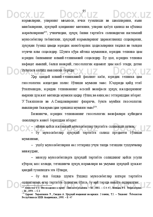 нормаларни,   уларнинг   маъноси,   ички   тузилиши   ва   шаклларини,   яъни
манбаларини,   ҳуқуқий   қоиданинг   матнини,   уларни   қабул   қилиш   ва   қўллаш
жараёнларини 155
;   учинчидан,   ҳуқуқ   билан   тартибга   солинадиган   ижтимоий
муносабатлар   табиатини,   ҳуқуқий   нормаларнинг   ҳаракатланиш   соҳаларини,
ҳуқуқни   бузиш   ҳамда   юридик   жавобгарлик   ҳодисаларини   таҳлил   ва   талқин
этувчи   илм   соҳасидир.   Шунга   кўра   айтиш   мумкинки,   юридик   техника   ҳам
юридик   билимнинг   илмий-техникавий   соҳасидир.   Бу   ҳол,   юридик   техника
нафақат   амалий,   балки   назарий,   гносеологик   аҳамият   ҳам   касб   этади,   деган
хулосага келиш имконини беради.
Ҳар   қандай   илмий-техникавий   фаолият   каби,   юридик   техника   ҳам
гносеологик   жиҳатдан   холис   бўлиши   мумкин   эмас.   Юқорида   қайд   этиб
ўтилганидек,   юридик   техниканинг   асосий   вазифаси   ҳуқуқ   ижодкорининг
амрини ҳужжат матнида мумкин қадар тўлиқ ва аниқ акс эттиришдан иборат.
У.Тожихонов   ва   А.Саидовларнинг   фикрича,   бунга   муайян   гносеологик
амалларни бажармасдан эришиш мумкин эмас 156
.
Бизнингча,   юридик   техниканинг   гносеологик   вазифалари   қуйидаги
саволларга жавоб беришдан иборат:
– айнан қайси ижтимоий муносабатлар тартибга солиниши лозим;
– бу   муносабатлар   ҳуқуқий   тартибга   солиш   предмети   бўлиши
мумкинми;
– ушбу муносабатларни акс эттириш учун тилда тегишли тушунчалар
мавжудми; 
– мазкур   муносабатларга   ҳуқуқий   тартибга   солишнинг   қайси   усули
кўпроқ мос келади, тегишинча ҳуқуқ нормалари ва умуман ҳуқуқий ҳужжат
қандай тузилишга эга бўлади;
– бу   ёки   бошқа   шунга   ўхшаш   муносабатлар   илгари   тартибга
солинганми, агар тартибга солинган бўлса, бу қай тарзда амалга оширилган;
155
 Алексеев С.С. Восхождение к праву: Поиски и решения. – М., 2001. – С.4-47; Лив щ иц Р.З. Теория права.
– М., 1994. – С.3
156
  Қаранг:   Таджиханов   У.,  Саидов  А.   Ҳуқуқий   маданият   назарияси.  2  томли;   Т.2.  –  Тошкент:  Ўзбекистон
Республикаси ИИВ Академияси, 1998. – Б. 47 95 
