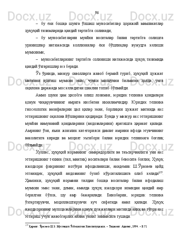 – бу   ёки   бошқа   шунга   ўхшаш   муносабатлар   ҳорижий   мамлакатлар
ҳуқуқий тизимларида қандай тартибга солинади;
– бу   муносабатларни   муайян   воситалар   билан   тартибга   солишга
уринишлар   натижасида   коллизиялар   ёки   бўшлиқлар   вужудга   келиши
мумкинми;
– муносабатларнинг   тартибга   солиниши   натижасида   ҳуқуқ   тизимида
қандай ўзгаришлар юз беради.
Ўз   ўрнида,   мазкур   саволларга   жавоб   бермай   туриб,   ҳуқуқий   ҳужжат
матнини   яратиш   мумкин   эмас,   чунки   мазмунни   билмаган   ҳолда,   унга
оқилона даражада мос келадиган шаклни топиб бўлмайди. 
Аммо   шуни   ҳам   ҳисобга   олиш   лозимки,   юридик   техника   қоидалари
қонун   чиқарувчининг   амрига   нисбатан   иккиламчидир.   Юридик   техника
гносеологик   вазифаларни   ҳал   қилар   экан,   борлиқни   ҳужжат   матнида   акс
эттиришнинг оқилона йўлларини қидиради. Бунда у мазкур акс эттиришнинг
муайян   намунавий   қоидаларини   (андозаларини)   яратишга   ҳаракат   қилади.
Амрнинг   ўзи,   яъни   жоизлик   категорияси   давлат   амрини   ифода   этувчининг
ваколатига   киради   ва   моҳият   эътибори   билан   юридик   техникага   боғлиқ
бўлмайди. 
Хуллас,   ҳуқуқий   норманинг   самарадорлиги   ва   таъсирчанлиги   уни   акс
эттиришнинг техник (тил, мантиқ) воситалари билан бевосита боғлиқ. Ҳуқуқ
ижодкори   фикрининг   нотўғри   ифодаланиши,   академик   Ш.Ўразаев   қайд
этганидек,   ҳуқуқий   андозанинг   бузиб   кўрсатилишига   олиб   келади 157
.
Ҳамонки,   ҳуқуқий   нормани   тилдан   бошқа   воситалар   билан   ифодалаш
мумкин   эмас   экан,   демак,   амалда   ҳуқуқ   ижодкори   номидан   қандай   амр
берилган   бўлса,   шу   амр   бажарилади.   Бинобарин,   юридик   техника
ўзгартирувчи,   моделлаштирувчи   куч   сифатида   амал   қилади.   Ҳуқуқ
ижодкорининг мулоҳазаларини қонун ҳужжатлари матнида аниқ ва тўғри акс
эттириш учун жавобгарлик айнан унинг зиммасига тушади. 
157
 Қаранг: Ўразаев Ш.З. Мустақил Ўзбекистон Конституцияси. – Тошкент: Адолат, 1994. – Б.71 96 