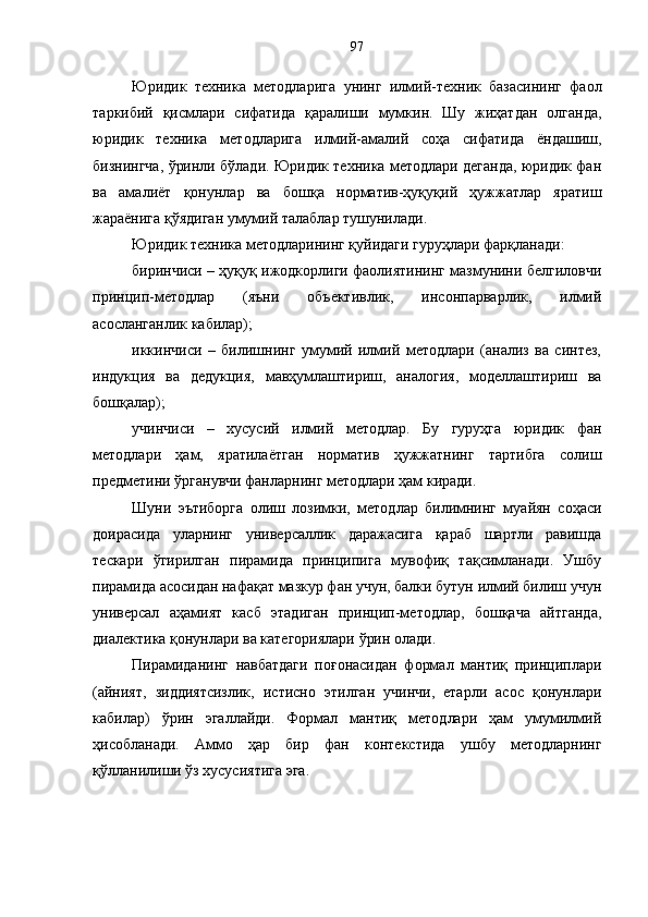 Юридик   техника   методларига   унинг   илмий-техник   базасининг   фаол
таркибий   қисмлари   сифатида   қаралиши   мумкин.   Шу   жиҳатдан   олганда,
юридик   техника   методларига   илмий-амалий   соҳа   сифатида   ёндашиш,
бизнингча, ўринли бўлади. Юридик техника методлари деганда, юридик фан
ва   амалиёт   қонунлар   ва   бошқа   норматив-ҳуқуқий   ҳужжатлар   яратиш
жараёнига қўядиган умумий талаблар тушунилади. 
Юридик техника методларининг қуйидаги гуруҳлари фарқланади: 
биринчиси – ҳуқуқ ижодкорлиги фаолиятининг мазмунини белгиловчи
принцип-методлар   (яъни   объективлик,   инсонпарварлик,   илмий
асосланганлик кабилар); 
иккинчиси   –   билишнинг   умумий   илмий   методлари   (анализ   ва   синтез,
индукция   ва   дедукция,   мавҳумлаштириш,   аналогия,   моделлаштириш   ва
бошқалар); 
учинчиси   –   хусусий   илмий   методлар.   Бу   гуруҳга   юридик   фан
методлари   ҳам,   яратилаётган   норматив   ҳужжатнинг   тартибга   солиш
предметини ўрганувчи фанларнинг методлари ҳам киради.
Шуни   эътиборга   олиш   лозимки,   методлар   билимнинг   муайян   соҳаси
доирасида   уларнинг   универсаллик   даражасига   қараб   шартли   равишда
тескари   ўгирилган   пирамида   принципига   мувофиқ   тақсимланади.   Ушбу
пирамида асосидан нафақат мазкур фан учун, балки бутун илмий билиш учун
универсал   аҳамият   касб   этадиган   принцип-методлар,   бошқача   айтганда,
диалектика қонунлари ва категориялари ўрин олади.
Пирамиданинг   навбатдаги   поғонасидан   формал   мантиқ   принциплари
(айният,   зиддиятсизлик,   истисно   этилган   учинчи,   етарли   асос   қонунлари
кабилар)   ўрин   эгаллайди.   Формал   мантиқ   методлари   ҳам   умумилмий
ҳисобланади.   Аммо   ҳар   бир   фан   контекстида   ушбу   методларнинг
қўлланилиши ўз хусусиятига эга.  97 