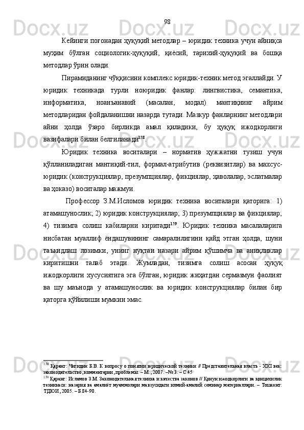 Кейинги поғонадан ҳуқуқий методлар – юридик техника учун айниқса
муҳим   бўлган   социологик-ҳуқуқий,   қиёсий,   тарихий-ҳуқуқий   ва   бошқа
методлар ўрин олади. 
Пирамиданинг чўққисини комплекс юридик-техник метод эгаллайди. У
юридик   техникада   турли   ноюридик   фанлар:   лингвистика,   семантика,
информатика,   ноанъанавий   (масалан,   модал)   мантиқнинг   айрим
методларидан фойдаланишни назарда тутади. Мазкур фанларнинг методлари
айни   ҳолда   ўзаро   бирликда   амал   қиладики,   бу   ҳуқуқ   ижодкорлиги
вазифалари билан белгиланади 158
. 
Юридик   техника   воситалари   –   норматив   ҳужжатни   тузиш   учун
қўлланиладиган   мантиқий-тил,   формал-атрибутив   (реквизитлар)   ва   махсус-
юридик (конструкциялар, презумпциялар, фикциялар, ҳаволалар, эслатмалар
ва ҳоказо) воситалар мажмуи. 
  Профессор   З.М.Исл о мов   юридик   техника   воситалари   қаторига:   1)
атамашунослик; 2) юридик конструкциялар; 3) презумпциялар ва фикциялар;
4)   тизимга   солиш   кабиларни   киритади 159
.   Юридик   техника   масалаларига
нисбатан   муаллиф   ёндашувининг   самаралилигини   қайд   этган   ҳолда,   шуни
таъкидлаш   лозимки,   унинг   нуқтаи   назари   айрим   қўшимча   ва   аниқликлар
киритишни   талаб   этади.   Жумладан,   тизимга   солиш   асосан   ҳуқуқ
ижодкорлиги   хусусиятига   эга   бўлган,   юридик   жиҳатдан   сермазмун   фаолият
ва   шу   маънода   у   атамашунослик   ва   юридик   конструкциялар   билан   бир
қаторга қўйилиши мумкин эмас. 
158
  Қаранг: Чигидин Б.В. К вопросу о понятии юридической техники // Представительная власть - XXI век:
законодательство, комментарии, проблемы. – М., 2007. –№ 3. – С.45
159
 Қаранг: Исламов З.М. Законодательная техника и качества законов // Қонун ижодкорлиги ва қонцнчилик
техникаси:  назария ва амалиёт  муаммолари  мавзусидаги  илмий-амалий  семинар материаллари. – Тошкент:
ТДЮИ, 2005. – Б.84-90. 98 