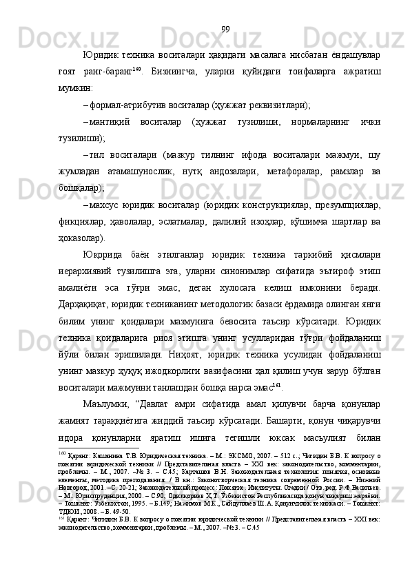 Юридик   техника   воситалари   ҳақидаги   масалага   нисбатан   ёндашувлар
ғоят   ранг-баранг 160
.   Бизнингча,   уларни   қуйидаги   тоифаларга   ажратиш
мумкин:
– формал-атрибутив воситалар (ҳужжат реквизитлари);
– мантиқий   воситалар   (ҳужжат   тузилиши,   нормаларнинг   ички
тузилиши);
– тил   воситалари   (мазкур   тилнинг   ифода   воситалари   мажмуи,   шу
жумладан   атамашунослик,   нутқ   андозалари,   метафоралар,   рамзлар   ва
бошқалар);
– махсус   юридик   воситалар   (юридик   конструкциялар,   презумпциялар,
фикциялар,   ҳаволалар,   эслатмалар,   далилий   изоҳлар,   қўшимча   шартлар   ва
ҳоказолар).
Юқорида   баён   этилганлар   юридик   техника   таркибий   қисмлари
иерархиявий   тузилишга   эга,   уларни   синонимлар   сифатида   эътироф   этиш
амалиёти   эса   тўғри   эмас,   деган   хулосага   келиш   имконини   беради.
Дарҳақиқат, юридик техниканинг методологик базаси ёрдамида олинган янги
билим   унинг   қоидалари   мазмунига   бевосита   таъсир   кўрсатади.   Юридик
техника   қоидаларига   риоя   этишга   унинг   усулларидан   тўғри   фойдаланиш
йўли   билан   эришилади.   Ниҳоят,   юридик   техника   усулидан   фойдаланиш
унинг  мазкур  ҳуқуқ  ижодкорлиги  вазифасини  ҳал  қилиш  учун  зарур   бўлган
воситалари мажмуини танлашдан бошқа нарса эмас 161
. 
Маълумки,   “Давлат   амри   сифатида   амал   қилувчи   барча   қонунлар
жамият   тараққиётига   жиддий   таъсир   кўрсатади.   Башарти,   қонун   чиқарувчи
идора   қонунларни   яратиш   ишига   тегишли   юксак   масъулият   билан
160
  Қаранг: Кашанина Т.В. Юридическая  техника. – M.: ЭКСМО, 2007. – 512 с. ;   Чигидин Б.В. К вопросу о
понятии   юридической   техники   //   Представительная   власть   –   XXI   век:   законодательство,   комментарии,
проблемы.   –   М.,   2007.   –№   3.   –   С.45 ;   Карташов   В.Н.   Законодательная   технология:   понятия,   основные
элементы,   методика   преподавания.   /   В   кн.:   Законотворческая   техника   современной   России.   –   Нижний
Новгород, 2001. –С. 20-21 ;  Законодательный процесс: Понятие. Институты. Стадии / О т в. ред. Р.Ф.Васильев.
– М.: Юриспруденция, 2000. – С.90; Одилқориев Ҳ.Т. Ўзбекистон Республикасида қонун чиқариш жараёни.
– Тошкент: Ўзбекистон, 1995. – Б.149; Нажимов М.К., Сайдуллаев Ш.А. Қонунчилик техникаси. – Тошкент:
ТДЮИ, 2008. – Б. 49-50.
161
  Қаранг: Чигидин Б.В. К вопросу о понятии юридической техники // Представительная власть – XXI век:
законодательство, комментарии, проблемы. – М., 2007. –№ 3. – С.45 99 