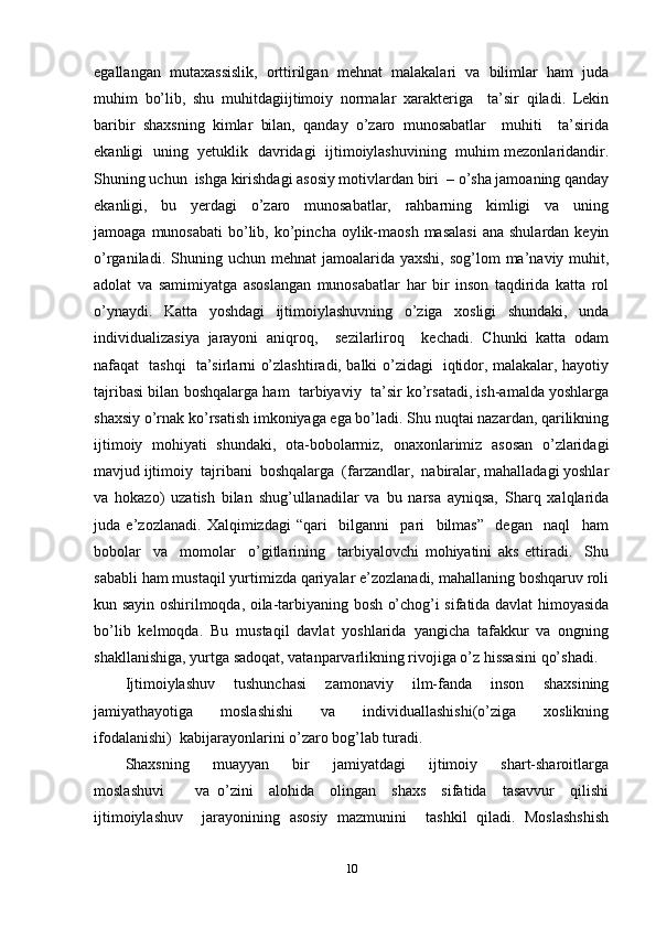 egallangan   mutaxassislik,   orttirilgan   mehnat   malakalari   va   bilimlar   ham   juda
muhim   bo’lib,   shu   muhitdagiijtimoiy   normalar   xarakteriga     ta’sir   qiladi.   Lekin
baribir   shaxsning   kimlar   bilan,   qanday   o’zaro   munosabatlar     muhiti     ta’sirida
ekanligi   uning   yetuklik   davridagi   ijtimoiylashuvining   muhim mezonlaridandir.
Shuning uchun  ishga kirishdagi asosiy motivlardan biri  – o’sha jamoaning qanday
ekanligi,     bu     yerdagi     o’zaro     munosabatlar,     rahbarning     kimligi     va     uning
jamoaga  munosabati   bo’lib,  ko’pincha  oylik-maosh  masalasi  ana  shulardan  keyin
o’rganiladi.  Shuning  uchun mehnat  jamoalarida  yaxshi,  sog’lom  ma’naviy muhit,
adolat   va   samimiyatga   asoslangan   munosabatlar   har   bir   inson   taqdirida   katta   rol
o’ynaydi.   Katta   yoshdagi   ijtimoiylashuvning   o’ziga   xosligi   shundaki,   unda
individualizasiya   jarayoni   aniqroq,     sezilarliroq     kechadi.   Chunki   katta   odam
nafaqat   tashqi   ta’sirlarni o’zlashtiradi, balki o’zidagi   iqtidor, malakalar, hayotiy
tajribasi bilan boshqalarga ham  tarbiyaviy  ta’sir ko’rsatadi, ish-amalda yoshlarga
shaxsiy o’rnak ko’rsatish imkoniyaga ega bo’ladi. Shu nuqtai nazardan, qarilikning
ijtimoiy   mohiyati   shundaki,   ota-bobolarmiz,   onaxonlarimiz   asosan   o’zlaridagi
mavjud ijtimoiy  tajribani  boshqalarga  (farzandlar,  nabiralar, mahalladagi yoshlar
va   hokazo)   uzatish   bilan   shug’ullanadilar   va   bu   narsa   ayniqsa,   Sharq   xalqlarida
juda   e’zozlanadi.   Xalqimizdagi   “qari     bilganni     pari     bilmas”     degan     naql     ham
bobolar     va     momolar     o’gitlarining     tarbiyalovchi   mohiyatini   aks   ettiradi.     Shu
sababli ham mustaqil yurtimizda qariyalar e’zozlanadi, mahallaning boshqaruv roli
kun sayin oshirilmoqda, oila-tarbiyaning bosh o’chog’i sifatida davlat himoyasida
bo’lib   kelmoqda.   Bu   mustaqil   davlat   yoshlarida   yangicha   tafakkur   va   ongning
shakllanishiga, yurtga sadoqat, vatanparvarlikning rivojiga o’z hissasini qo’shadi. 
Ijtimoiylashuv     tushunchasi     zamonaviy     ilm-fanda     inson     shaxsining
jamiyathayotiga     moslashishi     va     individuallashishi(o’ziga     xoslikning
ifodalanishi)  kabijarayonlarini o’zaro bog’lab turadi.  
Shaxsning     muayyan     bir     jamiyatdagi     ijtimoiy     shart-sharoitlarga
moslashuvi         va   o’zini     alohida     olingan     shaxs     sifatida     tasavvur     qilishi
ijtimoiylashuv     jarayonining   asosiy   mazmunini     tashkil   qiladi.   Moslashshish
10 