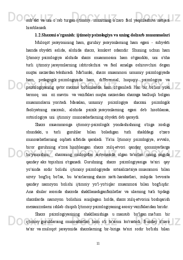 sub’ekt   va   uni   o’rab   turgan   ijtimoiy     muxitning   o’zaro   faol   yaqinlashuvi   natijasi
hisoblanadi. 
1.2.Shaxsni o'rganish: ijtimoiy psixologiya va uning dolzarb muammolari
Muloqot   jarayonining   ham,   guruhiy   jarayonlarning   ham   egasi   -   subyekti
hamda obyekti   aslida,   alohida   shaxs,   konkret   odamdir.   Shuning   uchun   ham
Ijtimoiy   psixologiya     alohida     shaxs     muammosini     ham     o'rgandiki,     uni     o'sha
turli   ijtimoiy jarayonlarning   ishtirokchisi    va   faol   amalga   oshiruvchisi    degan
nuqtai  nazardan tekshiradi.  Ma'lumki,  shaxs  muammosi  umumiy  psixologiyada
ham,     pedagogik   psixologiyada     ham,     differensial,     huquqiy     psixologiya     va
psixologiyaning  qator maxsus  bo'limlarida  ham  o'rganiladi. Har  bir  bo'lim  yoki
tarmoq     uni     oz   mavzu     va   vazifalari   nuqtai   nazaridan   shaxsga   taalluqli   bolgan
muammolarni   yoritadi.   Masalan,   umumiy     psixologiya     shaxsni     psixologik
faoliyatning     maxsuli,     alohida     psixik   jarayonlarning     egasi     deb     hisoblansa,
sotsiologiya  uni  ijtimoiy  munosabatlarning obyekti deb qaraydi. 
Shaxs   muammosiga   ijtimoiy-psixologik   yondashishning   o'ziga   xosligi
shundaki,   u     turli     guruhlar     bilan     boladigan     turli     shakldagi     o'zaro
munosabatlarning  oqibati sifatida  qaraladi.  Ya'ni  Ijtimoiy  psixologiya,  avvalo,
biror     guruhning     a'zosi   hisoblangan     shaxs     xulq-atvori     qanday     qonuniyatlarga
bo'ysunishini,     shaxsning   muloqotlar   sistemasida   olgan   ta'sirlari   uning   ongida
qanday   aks   topishini   o'rganadi.   Guruhning     shaxs     psixologiyasiga     ta'siri     qay
yo'sinda     sodir     bolishi     ijtimoiy   psixologiyada     sotsializatsiya   muammosi     bilan
uzviy   bog'liq   bo'lsa,   bu   ta'sirlarning shaxs   xatti-harakatlari,   xulqida   bevosita
qanday     namoyon     bolishi     ijtimoiy     yo'l-yo'riqlar     muammosi     bilan     bog'liqdir.
Ana   shular   asosida   shaxsda   shakllanadiganfazilatlar   va   ularning   turli   tipdagi
shaxslarda   namoyon   bolishini    aniqlagan   holda, shaxs  xulq-atvorini boshqarish
mexanizmlarni ishlab chiqish Ijtimoiy psixologiyaning asosiy vazifalaridan biridir.
Shaxs     psixologiyasining     shakllanishiga     u   mansub     bo'lgan   ma'lum     bir
ijtimoiy guruhlarning  munosabatlari  ham  o'z  ta'sirini  ko'rsatadi.  Bunday  o'zaro
ta'sir  va muloqot  jarayonida  shaxslarning  bir-biriga  ta'siri  sodir  bo'lishi  bilan
11 