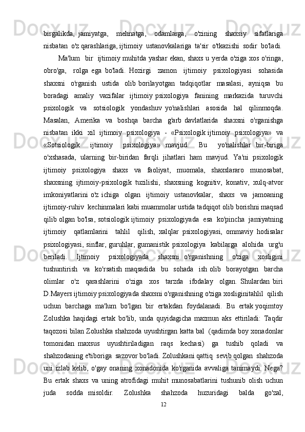 birgalikda,   jamiyatga,     mehnatga,     odamlarga,     o'zining     shaxsiy     sifatlariga
nisbatan  o'z qarashlariga, ijtimoiy  ustanovkalariga  ta'sir  o'tkazishi  sodir  bo'ladi.
Ma'lum   bir   ijtimoiy muhitda yashar ekan, shaxs u yerda o'ziga xos o'ringa,
obro'ga,     rolga   ega   bo'ladi.   Hozirgi     zamon     ijtimoiy     psixologiyasi     sohasida
shaxsni     o'rganish     ustida     olib   borilayotgan     tadqiqotlar     masalasi,     ayniqsa     bu
boradagi     amaliy     vazifalar     ijtimoiy   psixologiya     fanining     markazida     turuvchi
psixologik     va     sotsiologik     yondashuv   yo'nalishlari     asosida     hal     qilinmoqda.
Masalan,     Amerika     va     boshqa     barcha     g'arb   davlatlarida     shaxsni     o'rganishga
nisbatan   ikki   xil   ijtimoiy   psixologiya   -   «Psixologik ijtimoiy   psixologiya»   va
«Sotsiologik     ijtimoiy     psixologiya»   mavjud.     Bu     yo'nalishlar   bir-biriga
o'xshasada,   ularning   bir-biridan   farqli   jihatlari   ham   mavjud.   Ya'ni   psixologik
ijtimoiy   psixologiya   shaxs   va   faoliyat,   muomala,   shaxslararo   munosabat,
shaxsning   ijtimoiy-psixologik   tuzilishi,   shaxsning   kognitiv,   konativ,   xulq-atvor
imkoniyatlarini   o'z   ichiga     olgan     ijtimoiy     ustanovkalar,     shaxs     va     jamoaning
ijtimoiy-ruhiv  kechinmalari kabi muammolar ustida tadqiqot olib borishni maqsad
qilib olgan bo'lsa, sotsiologik ijtimoiy   psixologiyada   esa   ko'pincha   jamiyatning
ijtimoiy     qatlamlarini     tahlil     qilish,   xalqlar   psixologiyasi,   ommaviy   hodisalar
psixologiyasi,   sinflar,  guruhlar,  gumanistik   psixologiya    kabilarga    alohida    urg'u
beriladi.     Ijtimoiy     psixologiyada     shaxsni   o'rganishning     o'ziga     xosligini
tushuntirish     va     ko'rsatish   maqsadida     bu     sohada     ish   olib     borayotgan     barcha
olimlar     o'z     qarashlarini     o'ziga     xos     tarzda     ifodalay     olgan.   Shulardan   biri
D.Mayers ijtimoiy psixologiyada shaxsni o'rganishning o'ziga xosliginitahlil  qilish
uchun  barchaga  ma'lum  bo'lgan  bir  ertakdan  foydalanadi.  Bu  ertak yoqimtoy
Zolushka   haqidagi   ertak   bo'lib,   unda   quyidagicha   mazmun   aks   ettiriladi:   Taqdir
taqozosi bilan Zolushka shahzoda uyushtirgan katta bal  (qadimda boy xonadonlar
tomonidan   maxsus     uyushtiriladigan     raqs     kechasi)     ga     tushib     qoladi     va
shahzodaning e'tiboriga  sazovor bo'ladi. Zolushkani qattiq  sevib qolgan  shahzoda
uni   izlab   kelib,   o'gay   onaning   xonadonida   ko'rganida   avvaliga   tanimaydi.   Nega?
Bu   ertak   shaxs   va   uning   atrofidagi   muhit   munosabatlarini   tushunib   olish   uchun
juda     sodda   misoldir.     Zolushka     shahzoda     huzuridagi     balda     go'zal,
12 