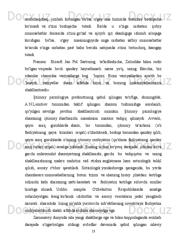 xushchaqchaq,   jozibali   ko'ringan   bo'lsa,   o'gay   ona   huzurida   butunlay   boshqacha
ko'rinadi   va   o'zini   boshqacha     tutadi.     Balda     u     o'ziga     nisbatan     ijobiy
munosabatlar  doirasida  o'zini go'zal  va  ajoyib  qiz  ekanligiga  ishonib  aloqaga
kirishgan     bo'lsa,     o'gay     onasininguyida   unga   nisbatan   salbiy   munosabatlar
ta'sirida   o'ziga   nisbatan   past   baho   berishi   natijasida   o'zini   tortinchoq,   kamgap
tutadi. 
Fransuz     filosofi   Jan   Pol   Sartrning     ta'kidlashicha,   Zolushka   bilan   sodir
bo'lgan   voqeada     hech     qanday     hayratlanarli     narsa     yo'q,     uning     fikricha,     biz
odamlar   «hamisha   vaziyatlarga   bog     'liqmiz.   Bizni   vaziyatlardan   ajratib   bo
'Imaydi,   vaziyatlar   shaxs   sifatida   bizni   va   bizning   imkoniyatlarimizni
shakllantiradi». 
Ijtimoiy     psixologiya     predmetining     qabul     qilingan     ta'rifiga,     shuningdek,
A.N.Leontiev     tomonidan     taklif     qilingan     shaxsni     tushunishga     asoslanib,
qo'yilgan   savolga     javobni     shakllantirish     mumkin.     Ijtimoiy     psixologiya
shaxsning     ijtimoiy   shartlanishi     masalasini     maxsus     tadqiq     qilmaydi.     Avvalo,
qaysi     aniq     guruhlarda   shaxs,     bir     tomondan,     ijtimoiy     ta'sirlarni     (o'z
faoliyatining  qaysi  tizimlari  orqali) o'zlashtiradi, boshqa tomondan qanday qilib,
qaysi   aniq   guruhlarda   o'zining   ijtimoiy   mohiyatini   (qo'shma   faoliyatning   qanday
aniq turlari orqali) amalga oshiradi. Buning uchun ko'proq darajada   ichidan ko'ra
garchi   mikromuhit   shaxsiyatning   shakllanishi,   garchi     bu     tadqiqotni     va     uning
shakllanishining  makro  muhitini  rad  etishni anglatmasa  ham  sotsiologik  tahlil
qilish,  asosiy  e'tibor  qaratiladi.  Sotsiologik yondashuvga  qaraganda,  bu  yerda
shaxslararo munosabatlarning   butun   tizimi   va ularning hissiy   jihatdan   tartibga
solinishi   kabi   shaxsning   xatti-harakati   va     faoliyatini   tartibga   soluvchi   omillar
hisobga   olinadi.   Ushbu     maqola     O'zbekiston     Respublikasida     amalga
oshirilayotgan   keng ko'lamli    islohotlar    va   asosiy    vositalarni    jadal    yangilash
zarurati   sharoitida   lizing xo'jalik yurituvchi sub'ektlarning investitsiya faoliyatini
moliyalashtirish shakli sifatida alohida ahamiyatga ega.
Zamonaviy dunyoda oila yangi shakllarga ega va bilan taqqoslaganda sezilarli
darajada     o'zgartirilgan     oldingi     avlodlar     davomida     qabul     qilingan     oilaviy
13 