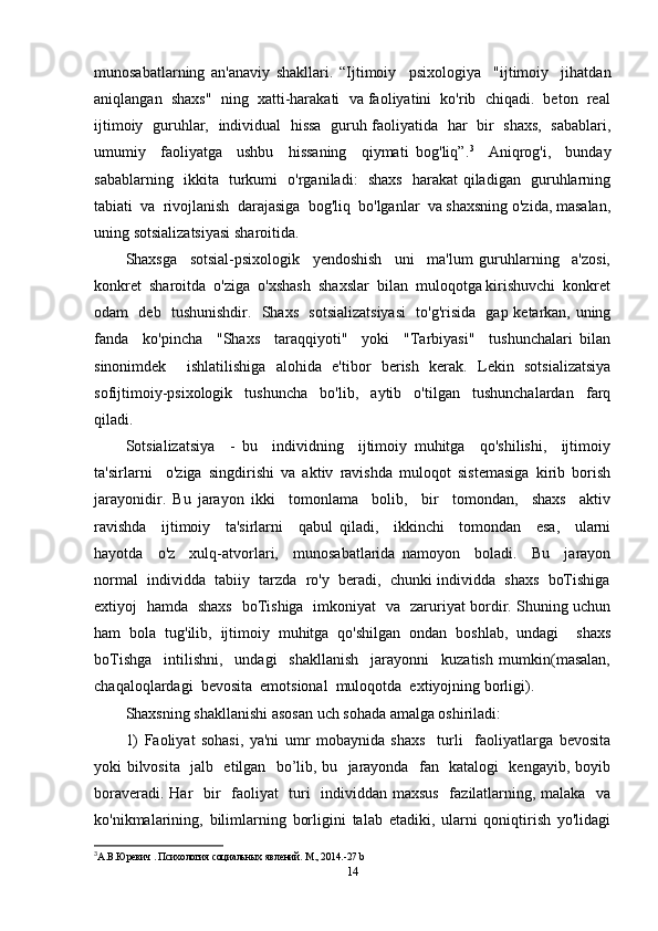 munosabatlarning   an'anaviy   shakllari.   “Ijtimoiy     psixologiya     "ijtimoiy     jihatdan
aniqlangan  shaxs"  ning  xatti-harakati  va faoliyatini  ko'rib  chiqadi.  beton  real
ijtimoiy   guruhlar,   individual   hissa   guruh faoliyatida   har   bir   shaxs,   sabablari,
umumiy     faoliyatga     ushbu     hissaning     qiymati   bog'liq”. 3
    Aniqrog'i,     bunday
sabablarning   ikkita   turkumi   o'rganiladi:   shaxs   harakat qiladigan   guruhlarning
tabiati  va  rivojlanish  darajasiga  bog'liq  bo'lganlar  va shaxsning o'zida, masalan,
uning sotsializatsiyasi sharoitida. 
Shaxsga     sotsial-psixologik     yendoshish     uni     ma'lum   guruhlarning     a'zosi,
konkret  sharoitda  o'ziga  o'xshash  shaxslar  bilan  muloqotga kirishuvchi  konkret
odam   deb   tushunishdir.   Shaxs   sotsializatsiyasi   to'g'risida   gap ketarkan, uning
fanda     ko'pincha     "Shaxs     taraqqiyoti"     yoki     "Tarbiyasi"     tushunchalari   bilan
sinonimdek     ishlatilishiga   alohida   e'tibor   berish   kerak.   Lekin   sotsializatsiya
sofijtimoiy-psixologik     tushuncha     bo'lib,     aytib     o'tilgan     tushunchalardan     farq
qiladi. 
Sotsializatsiya     -   bu     individning     ijtimoiy   muhitga     qo'shilishi,     ijtimoiy
ta'sirlarni     o'ziga   singdirishi   va   aktiv   ravishda   muloqot   sistemasiga   kirib   borish
jarayonidir.   Bu   jarayon   ikki     tomonlama     bolib,     bir     tomondan,     shaxs     aktiv
ravishda     ijtimoiy     ta'sirlarni     qabul   qiladi,     ikkinchi     tomondan     esa,     ularni
hayotda     o'z     xulq-atvorlari,     munosabatlarida   namoyon     boladi.     Bu     jarayon
normal  individda  tabiiy  tarzda  ro'y  beradi,  chunki individda  shaxs  boTishiga
extiyoj   hamda   shaxs   boTishiga   imkoniyat   va   zaruriyat bordir. Shuning uchun
ham   bola   tug'ilib,   ijtimoiy   muhitga   qo'shilgan   ondan   boshlab,   undagi     shaxs
boTishga     intilishni,     undagi     shakllanish     jarayonni     kuzatish   mumkin(masalan,
chaqaloqlardagi  bevosita  emotsional  muloqotda  extiyojning borligi). 
Shaxsning shakllanishi asosan uch sohada amalga oshiriladi: 
1)   Faoliyat   sohasi,   ya'ni   umr   mobaynida   shaxs     turli     faoliyatlarga   bevosita
yoki bilvosita   jalb   etilgan   bo’lib, bu   jarayonda   fan   katalogi   kengayib, boyib
boraveradi. Har    bir   faoliyat    turi   individdan maxsus   fazilatlarning, malaka   va
ko'nikmalarining,   bilimlarning   borligini   talab   etadiki,   ularni   qoniqtirish   yo'lidagi
3
А.В. Юревич . Психология социальных явлений. М., 2014.-27  b
14 