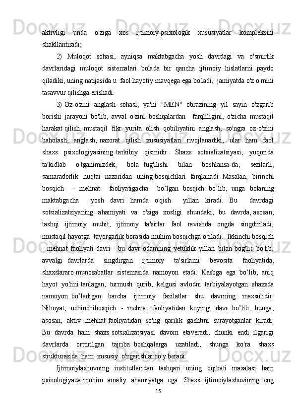 aktivligi   unda   o'ziga   xos   ijtimoiy-psixologik   xususiyatlar   kompleksini
shakllantiradi; 
2)     Muloqot     sohasi,     ayniqsa     maktabgacha     yosh     davrdagi     va     o'smirlik
davrlaridagi   muloqot   sistemalari   bolada   bir   qancha   ijtimoiy   hislatlarni   paydo
qiladiki, uning natijasida u  faol hayotiy mavqega ega bo'ladi,  jamiyatda o'z o'rnini
tasavvur qilishga erishadi.
3) Oz-o'zini   anglash   sohasi,   ya'ni   "MEN"   obrazining   yil   sayin   o'zgarib
borishi   jarayoni   bo'lib,   avval   o'zini   boshqalardan     farqliligini,   o'zicha   mustaqil
harakat qilish, mustaqil  fikr  yurita  olish  qobiliyatini  anglash,  so'ngra  oz-o'zini
baholash,     anglash,   nazorat     qilish     xususiyatlari     rivojlanadiki,     ular     ham     faol
shaxs     psixologiyasining   tarkibiy     qismidir.     Shaxs     sotsializatsiyasi,     yuqorida
ta'kidlab     o'tganimizdek,     bola   tug'ilishi     bilan     boshlansa-da,     sezilarli,
samaradorlik   nuqtai   nazaridan   uning bosqichlari   farqlanadi. Masalan,    birinchi
bosqich     -   mehnat     faoliyatigacha     bo’lgan   bosqich   bo’lib,   unga   bolaning
maktabgacha     yosh   davri   hamda   o'qish     yillari   kiradi.   Bu     davrdagi
sotsializatsiyaning    ahamiyati     va    o'ziga   xosligi    shundaki,    bu   davrda, asosan,
tashqi     ijtimoiy     muhit,     ijtimoiy     ta'sirlar     faol     ravishda     ongda     singdiriladi,
mustaqil hayotga  tayorgarlik borasida muhim bosqichga o'tiladi.  Ikkinchi bosqich
-   mehnat   faoliyati   davri   -   bu   davr   odamning   yetuklik   yillari   bilan   bog'liq   bo'lib,
avvalgi   davrlarda     singdirgan     ijtimoiy     ta'sirlarni     bevosita     faoliyatida,
shaxslararo munosabatlar  sistemasida  namoyon  etadi.  Kasbga  ega  bo’lib,  aniq
hayot  yo'lini tanlagan,  turmush  qurib,  kelgusi  avlodni  tarbiyalayotgan  shaxsda
namoyon   bo’ladigan     barcha     ijtimoiy     fazilatlar     shu     davrning     maxsulidir.
Nihoyat,   uchinchibosqich   -   mehnat   faoliyatidan   keyingi   davr   bo’lib,   bunga,
asosan,   aktiv   mehnat faoliyatidan   so'ng   qarilik   gashtini   surayotganlar   kiradi.
Bu   davrda   ham   shaxs sotsializatsiyasi   davom   etaveradi,   chunki   endi   ilgarigi
davrlarda     orttirilgan     tajriba   boshqalarga     uzatiladi,     shunga     ko'ra     shaxs
strukturasida  ham  xususiy  o'zgarishlar ro'y beradi.
Ijtimoiylashuvning     institutlaridan     tashqari     uning     oqibati     masalasi     ham
psixologiyada muhim   amaliy   ahamiyatga   ega.   Shaxs   ijtimoiylashuvining   eng
15 