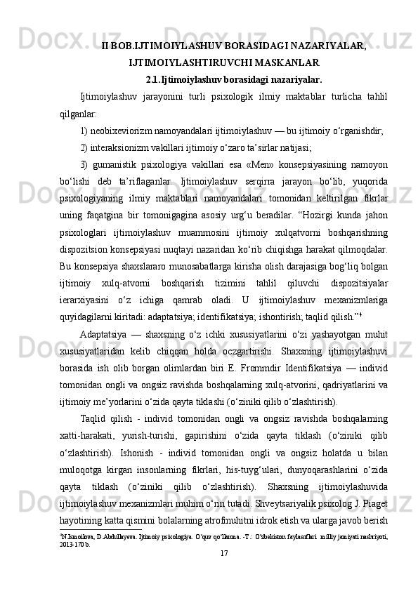 II BOB.IJTIMOIYLASHUV BORASIDAGI NAZARIYALAR,
IJTIMOIYLASHTIRUVCHI MASKANLAR
2.1.Ijtimoiylashuv borasidagi nazariyalar.
Ijtimoiylashuv   jarayonini   turli   psixologik   ilmiy   maktablar   turlicha   tahlil
qilganlar: 
1) neobixeviorizm namoyandalari ijtimoiylashuv — bu ijtimoiy o‘rganishdir; 
2) interaksionizm vakillari ijtimoiy o‘zaro ta’sirlar natijasi; 
3)   gumanistik   psixologiya   vakillari   esa   «Men»   konsepsiyasining   namoyon
bo‘lishi   deb   ta’riflaganlar.   Ijtimoiylashuv   serqirra   jarayon   bo‘lib,   yuqorida
psixologiyaning   ilmiy   maktablari   namoyandalari   tomonidan   keltirilgan   fikrlar
uning   faqatgina   bir   tomonigagina   asosiy   urg‘u   beradilar.   “Hozirgi   kunda   jahon
psixologlari   ijtimoiylashuv   muammosini   ijtimoiy   xulqatvorni   boshqarishning
dispozitsion konsepsiyasi  nuqtayi nazaridan ko‘rib chiqishga harakat qilmoqdalar.
Bu konsepsiya shaxslararo munosabatlarga kirisha olish darajasiga bog‘liq bolgan
ijtimoiy   xulq-atvorni   boshqarish   tizimini   tahlil   qiluvchi   dispozitsiyalar
ierarxiyasini   o‘z   ichiga   qamrab   oladi.   U   ijtimoiylashuv   mexanizmlariga
quyidagilarni kiritadi: adaptatsiya; identifikatsiya; ishontirish; taqlid qilish.” 4
Adaptatsiya   —   shaxsning   o‘z   ichki   xususiyatlarini   o‘zi   yashayotgan   muhit
xususiyatlaridan   kelib   chiqqan   holda   oczgartirishi.   Shaxsning   ijtimoiylashuvi
borasida   ish   olib   borgan   olimlardan   biri   E.   Frommdir   Identifikatsiya   —   individ
tomonidan ongli va ongsiz ravishda boshqalarning xulq-atvorini, qadriyatlarini va
ijtimoiy me’yorlarini o‘zida qayta tiklashi (o‘ziniki qilib o‘zlashtirish). 
Taqlid   qilish   -   individ   tomonidan   ongli   va   ongsiz   ravishda   boshqalarning
xatti-harakati,   yurish-turishi,   gapirishini   o‘zida   qayta   tiklash   (o‘ziniki   qilib
o‘zlashtirish).   Ishonish   -   individ   tomonidan   ongli   va   ongsiz   holatda   u   bilan
muloqotga   kirgan   insonlarning   fikrlari,   his-tuyg‘ulari,   dunyoqarashlarini   o‘zida
qayta   tiklash   (o‘ziniki   qilib   o‘zlashtirish).   Shaxsning   ijtimoiylashuvida
ijtimoiylashuv mexanizmlari muhim o‘rin tutadi. Shveytsariyalik psixolog J. Piaget
hayotining katta qismini bolalarning atrofmuhitni idrok etish va ularga javob berish
4
N.Ismoilova, D.Abdullayeva. Ijtimoiy  psixologiya.   O‘quv qo‘llanma. -T.: O‘zbekiston faylasuflari    milliy  jamiyati nashriyoti,
2013-170 b.
17 