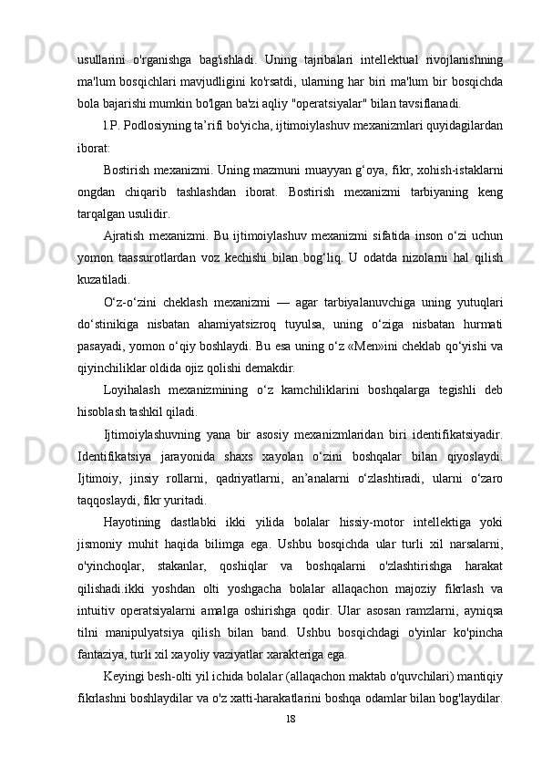 usullarini   o'rganishga   bag'ishladi.   Uning   tajribalari   intellektual   rivojlanishning
ma'lum bosqichlari  mavjudligini ko'rsatdi, ularning har biri ma'lum  bir bosqichda
bola bajarishi mumkin bo'lgan ba'zi aqliy "operatsiyalar" bilan tavsiflanadi. 
l.P. Podlosiyning ta’rifi bo'yicha, ijtimoiylashuv mexanizmlari quyidagilardan
iborat:
Bostirish mexanizmi. Uning mazmuni muayyan g‘oya, fikr, xohish-istaklarni
ongdan   chiqarib   tashlashdan   iborat.   Bostirish   mexanizmi   tarbiyaning   keng
tarqalgan usulidir. 
Ajratish   mexanizmi.   Bu   ijtimoiylashuv   mexanizmi   sifatida   inson   o‘zi   uchun
yomon   taassurotlardan   voz   kechishi   bilan   bog‘liq.   U   odatda   nizolarni   hal   qilish
kuzatiladi. 
O‘z-o‘zini   cheklash   mexanizmi   —   agar   tarbiyalanuvchiga   uning   yutuqlari
do‘stinikiga   nisbatan   ahamiyatsizroq   tuyulsa,   uning   o‘ziga   nisbatan   hurmati
pasayadi, yomon o‘qiy boshlaydi. Bu esa uning o‘z «Men»ini cheklab qo‘yishi va
qiyinchiliklar oldida ojiz qolishi demakdir. 
Loyihalash   mexanizmining   o‘z   kamchiliklarini   boshqalarga   tegishli   deb
hisoblash tashkil qiladi. 
Ijtimoiylashuvning   yana   bir   asosiy   mexanizmlaridan   biri   identifikatsiyadir.
Identifikatsiya   jarayonida   shaxs   xayolan   o‘zini   boshqalar   bilan   qiyoslaydi.
Ijtimoiy,   jinsiy   rollarni,   qadriyatlarni,   an’analarni   o‘zlashtiradi,   ularni   o‘zaro
taqqoslaydi, fikr yuritadi.
Hayotining   dastlabki   ikki   yilida   bolalar   hissiy-motor   intellektiga   yoki
jismoniy   muhit   haqida   bilimga   ega.   Ushbu   bosqichda   ular   turli   xil   narsalarni,
o'yinchoqlar,   stakanlar,   qoshiqlar   va   boshqalarni   o'zlashtirishga   harakat
qilishadi.ikki   yoshdan   olti   yoshgacha   bolalar   allaqachon   majoziy   fikrlash   va
intuitiv   operatsiyalarni   amalga   oshirishga   qodir.   Ular   asosan   ramzlarni,   ayniqsa
tilni   manipulyatsiya   qilish   bilan   band.   Ushbu   bosqichdagi   o'yinlar   ko'pincha
fantaziya, turli xil xayoliy vaziyatlar xarakteriga ega. 
Keyingi besh-olti yil ichida bolalar (allaqachon maktab o'quvchilari) mantiqiy
fikrlashni boshlaydilar va o'z xatti-harakatlarini boshqa odamlar bilan bog'laydilar.
18 