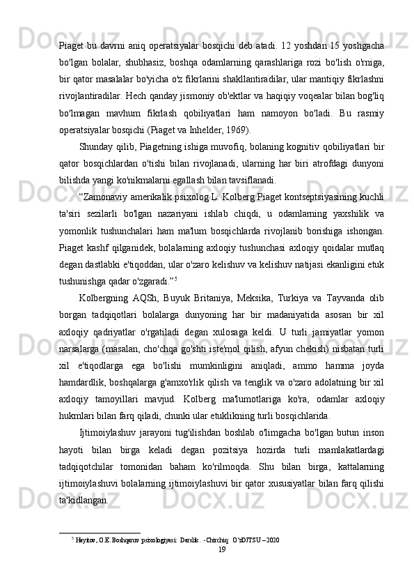 Piaget  bu  davrni   aniq  operatsiyalar  bosqichi  deb  atadi. 12  yoshdan  15  yoshgacha
bo'lgan   bolalar,   shubhasiz,   boshqa   odamlarning   qarashlariga   rozi   bo'lish   o'rniga,
bir qator masalalar bo'yicha o'z fikrlarini shakllantiradilar, ular mantiqiy fikrlashni
rivojlantiradilar. Hech qanday jismoniy ob'ektlar va haqiqiy voqealar bilan bog'liq
bo'lmagan   mavhum   fikrlash   qobiliyatlari   ham   namoyon   bo'ladi.   Bu   rasmiy
operatsiyalar bosqichi (Piaget va Inhelder, 1969). 
Shunday qilib, Piagetning ishiga muvofiq, bolaning kognitiv qobiliyatlari bir
qator   bosqichlardan   o'tishi   bilan   rivojlanadi,   ularning   har   biri   atrofdagi   dunyoni
bilishda yangi ko'nikmalarni egallash bilan tavsiflanadi. 
“Zamonaviy amerikalik psixolog L. Kolberg Piaget kontseptsiyasining kuchli
ta'siri   sezilarli   bo'lgan   nazariyani   ishlab   chiqdi,   u   odamlarning   yaxshilik   va
yomonlik   tushunchalari   ham   ma'lum   bosqichlarda   rivojlanib   borishiga   ishongan.
Piaget   kashf   qilganidek,   bolalarning   axloqiy   tushunchasi   axloqiy   qoidalar   mutlaq
degan dastlabki e'tiqoddan, ular o'zaro kelishuv va kelishuv natijasi ekanligini etuk
tushunishga qadar o'zgaradi.” 5
Kolbergning   AQSh,   Buyuk   Britaniya,   Meksika,   Turkiya   va   Tayvanda   olib
borgan   tadqiqotlari   bolalarga   dunyoning   har   bir   madaniyatida   asosan   bir   xil
axloqiy   qadriyatlar   o'rgatiladi   degan   xulosaga   keldi.   U   turli   jamiyatlar   yomon
narsalarga (masalan, cho'chqa go'shti  iste'mol qilish, afyun chekish)  nisbatan turli
xil   e'tiqodlarga   ega   bo'lishi   mumkinligini   aniqladi,   ammo   hamma   joyda
hamdardlik,   boshqalarga   g'amxo'rlik  qilish   va   tenglik  va   o'zaro   adolatning  bir   xil
axloqiy   tamoyillari   mavjud.   Kolberg   ma'lumotlariga   ko'ra,   odamlar   axloqiy
hukmlari bilan farq qiladi, chunki ular etuklikning turli bosqichlarida.
Ijtimoiylashuv   jarayoni   tug'ilishdan   boshlab   o'limgacha   bo'lgan   butun   inson
hayoti   bilan   birga   keladi   degan   pozitsiya   hozirda   turli   mamlakatlardagi
tadqiqotchilar   tomonidan   baham   ko'rilmoqda.   Shu   bilan   birga,   kattalarning
ijtimoiylashuvi bolalarning ijtimoiylashuvi bir qator xususiyatlar bilan farq qilishi
ta'kidlangan.
5
  Hayitov, O.E. Boshqaruv  psixologiyasi:  Darslik.  -Chirchiq:  O‘zDJTSU – 2020
19 