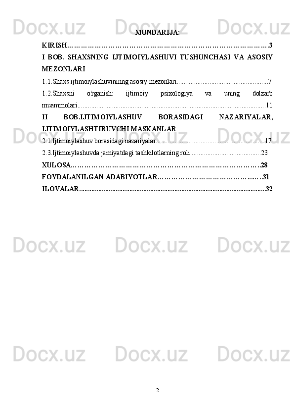 MUNDARIJA:
KIRISH…………………………………………………………………………….3
I   BOB.   SHAXSNING   IJTIMOIYLASHUVI   TUSHUNCHASI   VA   ASOSIY
MEZONLARI
1.1.Shaxs ijtimoiylashuvininng asosiy mezonlari.....................................................7
1.2 . Shaxsni   o'rganish:   ijtimoiy   psixologiya   va   uning   dolzarb
muammolari.............................................................................................................11
II   BOB.IJTIMOIYLASHUV   BORASIDAGI   NAZARIYALAR,
IJTIMOIYLASHTIRUVCHI MASKANLAR
2.1.Ijtimoiylashuv borasidagi nazariyalar...............................................................17
2.3 . Ijtimoiylashuvda jamiyatdagi tashkilotlarning roli.........................................23
XULOSA………………………………………………………………………..28
FOYDALANILGAN ADABIYOTLAR…………………………………...…..31
ILOVALAR............................................................................................................32
2 