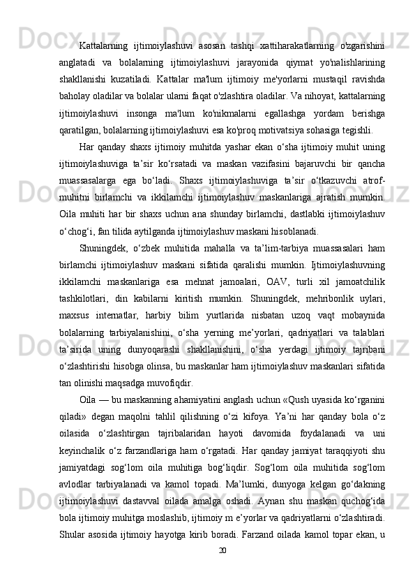 Kattalarning   ijtimoiylashuvi   asosan   tashqi   xattiharakatlarning   o'zgarishini
anglatadi   va   bolalarning   ijtimoiylashuvi   jarayonida   qiymat   yo'nalishlarining
shakllanishi   kuzatiladi.   Kattalar   ma'lum   ijtimoiy   me'yorlarni   mustaqil   ravishda
baholay oladilar va bolalar ularni faqat o'zlashtira oladilar. Va nihoyat, kattalarning
ijtimoiylashuvi   insonga   ma'lum   ko'nikmalarni   egallashga   yordam   berishga
qaratilgan, bolalarning ijtimoiylashuvi esa ko'proq motivatsiya sohasiga tegishli.
Har   qanday   shaxs   ijtimoiy   muhitda   yashar   ekan   o‘sha   ijtimoiy   muhit   uning
ijtimoiylashuviga   ta’sir   ko‘rsatadi   va   maskan   vazifasini   bajaruvchi   bir   qancha
muassasalarga   ega   bo‘ladi.   Shaxs   ijtimoiylashuviga   ta’sir   o‘tkazuvchi   atrof-
muhitni   birlamchi   va   ikkilamchi   ijtimoiylashuv   maskanlariga   ajratish   mumkin.
Oila   muhiti   har   bir   shaxs   uchun   ana   shunday   birlamchi,   dastlabki   ijtimoiylashuv
o‘chog‘i, fan tilida aytilganda ijtimoiylashuv maskani hisoblanadi. 
Shuningdek,   o‘zbek   muhitida   mahalla   va   ta’lim-tarbiya   muassasalari   ham
birlamchi   ijtimoiylashuv   maskani   sifatida   qaralishi   mumkin.   Ijtimoiylashuvning
ikkilamchi   maskanlariga   esa   mehnat   jamoalari,   OAV,   turli   xil   jamoatchilik
tashkilotlari,   din   kabilarni   kiritish   mumkin.   Shuningdek,   mehribonlik   uylari,
maxsus   internatlar,   harbiy   bilim   yurtlarida   nisbatan   uzoq   vaqt   mobaynida
bolalarning   tarbiyalanishini,   o‘sha   yerning   me’yorlari,   qadriyatlari   va   talablari
ta’sirida   uning   dunyoqarashi   shakllanishini,   o‘sha   yerdagi   ijtimoiy   tajribani
o‘zlashtirishi hisobga olinsa, bu maskanlar ham ijtimoiylashuv maskanlari sifatida
tan olinishi maqsadga muvofiqdir. 
Oila — bu maskanning ahamiyatini anglash uchun «Qush uyasida ko‘rganini
qiladi»   degan   maqolni   tahlil   qilishning   o‘zi   kifoya.   Ya’ni   har   qanday   bola   o‘z
oilasida   o‘zlashtirgan   tajribalaridan   hayoti   davomida   foydalanadi   va   uni
keyinchalik   o‘z   farzandlariga   ham   o‘rgatadi.   Har   qanday   jamiyat   taraqqiyoti   shu
jamiyatdagi   sog‘lom   oila   muhitiga   bog‘liqdir.   Sog‘lom   oila   muhitida   sog‘lom
avlodlar   tarbiyalanadi   va   kamol   topadi.   Ma’lumki,   dunyoga   kelgan   go‘dakning
ijtimoiylashuvi   dastavval   oilada   amalga   oshadi.   Aynan   shu   maskan   quchog‘ida
bola ijtimoiy muhitga moslashib, ijtimoiy m e’yorlar va qadriyatlarni o‘zlashtiradi.
Shular   asosida   ijtimoiy   hayotga  kirib  boradi.  Farzand   oilada  kamol   topar   ekan,   u
20 