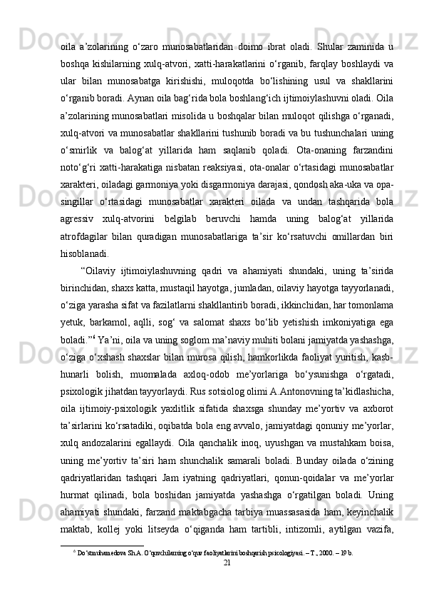 oila   a’zolarining   o‘zaro   munosabatlaridan   doimo   ibrat   oladi.   Shular   zaminida   u
boshqa   kishilarning   xulq-atvori,   xatti-harakatlarini   o‘rganib,   farqlay   boshlaydi   va
ular   bilan   munosabatga   kirishishi,   muloqotda   bo‘lishining   usul   va   shakllarini
o‘rganib boradi. Aynan oila bag‘rida bola boshlang‘ich ijtimoiylashuvni oladi. Oila
a’zolarining munosabatlari misolida u boshqalar bilan muloqot qilishga o‘rganadi,
xulq-atvori va munosabatlar shakllarini tushunib boradi va bu tushunchalari uning
o‘smirlik   va   balog‘at   yillarida   ham   saqlanib   qoladi.   Ota-onaning   farzandini
noto‘g‘ri   xatti-harakatiga   nisbatan   reaksiyasi,   ota-onalar   o‘rtasidagi   munosabatlar
xarakteri, oiladagi garmoniya yoki disgarmoniya darajasi, qondosh aka-uka va opa-
singillar   o‘rtasidagi   munosabatlar   xarakteri   oilada   va   undan   tashqarida   bola
agressiv   xulq-atvorini   belgilab   beruvchi   hamda   uning   balog‘at   yillarida
atrofdagilar   bilan   quradigan   munosabatlariga   ta’sir   ko‘rsatuvchi   omillardan   biri
hisoblanadi.
“Oilaviy   ijtimoiylashuvning   qadri   va   ahamiyati   shundaki,   uning   ta’sirida
birinchidan, shaxs katta, mustaqil hayotga, jumladan, oilaviy hayotga tayyorlanadi,
o‘ziga yarasha sifat va fazilatlarni shakllantirib boradi, ikkinchidan, har tomonlama
yetuk,   barkamol,   aqlli,   sog‘   va   salomat   shaxs   bo‘lib   yetishish   imkoniyatiga   ega
boladi.” 6
 Ya’ni, oila va uning soglom ma’naviy muhiti bolani jamiyatda yashashga,
o‘ziga o‘xshash shaxslar  bilan murosa qilish, hamkorlikda faoliyat yuritish, kasb-
hunarli   bolish,   muomalada   axloq-odob   me’yorlariga   bo‘ysunishga   o‘rgatadi,
psixologik jihatdan tayyorlaydi. Rus sotsiolog olimi A.Antonovning ta’kidlashicha,
oila   ijtimoiy-psixologik   yaxlitlik   sifatida   shaxsga   shunday   me’yortiv   va   axborot
ta’sirlarini ko‘rsatadiki, oqibatda bola eng avvalo, jamiyatdagi qonuniy me’yorlar,
xulq   andozalarini   egallaydi.   Oila   qanchalik   inoq,   uyushgan   va   mustahkam   boisa,
uning   me’yortiv   ta’siri   ham   shunchalik   samarali   boladi.   Bunday   oilada   o‘zining
qadriyatlaridan   tashqari   Jam   iyatning   qadriyatlari,   qonun-qoidalar   va   me’yorlar
hurmat   qilinadi,   bola   boshidan   jamiyatda   yashashga   o‘rgatilgan   boladi.   Uning
ahamiyati   shundaki,   farzand   maktabgacha   tarbiya   muassasasida   ham,   keyinchalik
maktab,   kollej   yoki   litseyda   o‘qiganda   ham   tartibli,   intizomli,   aytilgan   vazifa,
6
  Do‘stmuhamedova Sh.A. O‘quvchilarning o‘quv faoliyatlarini boshqarish psixologiyasi. – T., 2000. – 19 b. 
21 