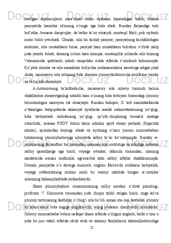 berilgan   topshiriqlarni   mas’uliyat   bilan   vijdonan   bajaradigan   bolib,   bolalar
jamiyatida   hamisha   o£zining   o‘rniga   ega   bola   oladi.   Bunday   farzandga   turli
bid’atlar, bemaza chaqiriqlar, da’vatlar ta’sir etmaydi, mustaqil fikrli, pok vijdonli
inson   bolib   yetishadi.   Chunki,   oila   bu   kichik   jamiyat,   jamiyatning   kichiklashgan
andozasi,   oila   mustahkam   boisa,   jamiyat   ham   mustahkam   bolishini   o‘zbek   xalqi
juda  yaxshi  biladi,  shuning   uchun  ham  ayniqsa,   mustaqillik  yillarida   oila   bizning
Vatanimizda   qadrlanib,   nikoh   muqaddas   rishta   sifatida   e’zozlanib   kelinmoqda.
Ko‘plab olimlar va oila masalalari bo£yicha mutaxassislarni xavotirga solgan jihat
shuki, zamonaviy oila o£zining bola shaxsini ijtimoiylashtiruvchi vazifasini yaxshi
va to liq ado etmayapti. 
A.Antonovning   ta’kidlashicha,   zamonaviy   oila   oilaviy   turmush   tarzini
shakllantira olmayotganligi sababli ham o‘zining bola tarbiyasi borasidagi ijtimoiy
bilimdonligini   namoyon   eta   olmayapti.   Bundan   tashqari,   G   ‘arb   mamlakatlarida
o‘tkazilgan   tadqiqotlarda   aksariyat   ayollarda   onalik   ustanovkalarining   yo‘qligi,
bola   tarbiyalash   xohishining   yo‘qligi,   qo‘ydi-chiqdining   bemalol   amalga
oshirilishi,   rasman   FHDY   bolim   larini   nikohni   qayd   etmay   yashash   (fuqarolik
nikohi),   ajrimlardan   keyingi   erkak   va   ayolning   o‘zaro   yomon   munosabatlari
bolalarning   ijtimoiylashuviga   nihoyatda   salbiy   ta’sir   ko‘rsatmoqda.   Bunday   er-
xotinlarning farzandlari bir tomondan umuman oila institutiga va nikohga nisbatan
salbiy   qarashlarga   ega   boiib,   voyaga   yetsalar,   ikkinchi   tomondan,   ularning
xarakterida   asosan   xudbinlik,   agressivlik   kabi   salbiy   sifatlar   shakllanmoqda.
Demak,   jamiyatda   o‘z   davriga   munosib,   soglom   fikrlovchi   yoshlarni   tarbiyalab,
voyaga   yetkazishning   muhim   omili   bu   rasmiy   nikohda   boigan   er-xotinlar
oilasining bahamjihatlikda yashashlaridir. 
Shaxs   ijtimoiylashuvi   muammosining   milliy   asoslari   o‘zbek   psixologi,
professor   V.   Karimova   tomonidan   juda   chuqur   tahlil   etilgan   boiib,   unga   ko‘ra
ijtimoiy tarbiyaning dastlabki o‘chog‘i oila bo‘lib, aynan ota-ona dastlabki ijtimoiy
ko‘nikm   alarni   bola   ongiga   singdiruvchi,   uning   irodasini   charxlovchi   insonlardir.
Oilaviy munosabatlar bolani nafaqat shaxs sifatida o‘zligini anglash, balki o‘zini u
yoki   bu   jins   vakili   sifatida   idrok   etish   va   shaxsiy   fazilatlarini   takomillashtirishga
22 