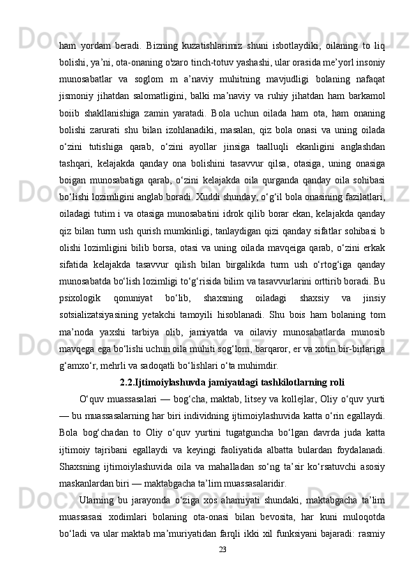 ham   yordam   beradi.   Bizning   kuzatishlarimiz   shuni   isbotlaydiki,   oilaning   to   liq
bolishi, ya’ni, ota-onaning o'zaro tinch-totuv yashashi, ular orasida me’yorl insoniy
munosabatlar   va   soglom   m   a’naviy   muhitning   mavjudligi   bolaning   nafaqat
jismoniy   jihatdan   salomatligini,   balki   ma’naviy   va   ruhiy   jihatdan   ham   barkamol
boiib   shakllanishiga   zamin   yaratadi.   Bola   uchun   oilada   ham   ota,   ham   onaning
bolishi   zarurati   shu   bilan   izohlanadiki,   masalan,   qiz   bola   onasi   va   uning   oilada
o‘zini   tutishiga   qarab,   o‘zini   ayollar   jinsiga   taalluqli   ekanligini   anglashdan
tashqari,   kelajakda   qanday   ona   bolishini   tasavvur   qilsa,   otasiga,   uning   onasiga
boigan   munosabatiga   qarab,   o‘zini   kelajakda   oila   qurganda   qanday   oila   sohibasi
bo‘lishi lozimligini anglab boradi. Xuddi shunday, o‘g‘il bola onasining fazilatlari,
oiladagi tutim i va otasiga munosabatini  idrok qilib borar ekan, kelajakda qanday
qiz bilan turm  ush  qurish  mumkinligi, tanlaydigan  qizi  qanday sifatlar  sohibasi  b
olishi   lozimligini   bilib   borsa,   otasi   va   uning   oilada   mavqeiga   qarab,   o‘zini   erkak
sifatida   kelajakda   tasavvur   qilish   bilan   birgalikda   turm   ush   o‘rtog‘iga   qanday
munosabatda bo‘lish lozimligi to‘g‘risida bilim va tasavvurlarini orttirib boradi. Bu
psixologik   qonuniyat   bo‘lib,   shaxsning   oiladagi   shaxsiy   va   jinsiy
sotsializatsiyasining   yetakchi   tamoyili   hisoblanadi.   Shu   bois   ham   bolaning   tom
ma’noda   yaxshi   tarbiya   olib,   jamiyatda   va   oilaviy   munosabatlarda   munosib
mavqega ega bo‘lishi uchun oila muhiti sog‘lom, barqaror, er va xotin bir-birlariga
g‘amxo‘r, mehrli va sadoqatli bo‘lishlari o‘ta muhimdir. 
2.2.Ijtimoiylashuvda jamiyatdagi tashkilotlarning roli
O‘quv muassasalari  — bog‘cha, maktab, litsey va kollejlar, Oliy o‘quv yurti
— bu muassasalarning har biri individning ijtimoiylashuvida katta o‘rin egallaydi.
Bola   bog‘chadan   to   Oliy   o‘quv   yurtini   tugatguncha   bo‘lgan   davrda   juda   katta
ijtimoiy   tajribani   egallaydi   va   keyingi   faoliyatida   albatta   bulardan   foydalanadi.
Shaxsning   ijtimoiylashuvida   oila   va   mahalladan   so‘ng   ta’sir   ko‘rsatuvchi   asosiy
maskanlardan biri — maktabgacha ta’lim muassasalaridir. 
Ularning   bu   jarayonda   o‘ziga   xos   ahamiyati   shundaki,   maktabgacha   ta’lim
muassasasi   xodimlari   bolaning   ota-onasi   bilan   bevosita,   har   kuni   muloqotda
bo‘ladi  va  ular  maktab ma’muriyatidan  farqli  ikki  xil  funksiyani  bajaradi:  rasmiy
23 