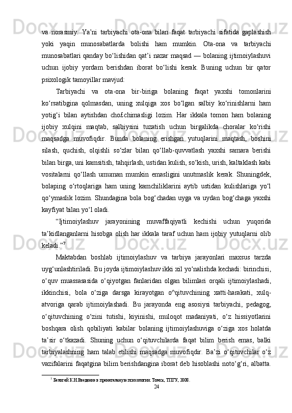 va   norasmiy.   Ya’ni   tarbiyachi   ota-ona   bilan   faqat   tarbiyachi   sifatida   gaplashish
yoki   yaqin   munosabatlarda   bolishi   ham   mumkin.   Ota-ona   va   tarbiyachi
munosabatlari  qanday bo‘lishidan qat’i nazar  maqsad — bolaning ijtimoiylashuvi
uchun   ijobiy   yordam   berishdan   iborat   bo‘lishi   kerak.   Buning   uchun   bir   qator
psixologik tamoyillar mavjud: 
Tarbiyachi   va   ota-ona   bir-biriga   bolaning   faqat   yaxshi   tomonlarini
ko‘rsatibgina   qolmasdan,   uning   xulqiga   xos   bo‘lgan   salbiy   ko‘rinishlarni   ham
yotig‘i   bilan   aytishdan   cho£chimasligi   lozim.   Har   ikkala   tomon   ham   bolaning
ijobiy   xulqini   maqtab,   salbiysini   tuzatish   uchun   birgalikda   choralar   ko‘rishi
maqsadga   muvofiqdir.   Bunda   bolaning   erishgan   yutuqlarini   maqtash,   boshini
silash,   quchish,   olqishli   so‘zlar   bilan   qo‘llab-quvvatlash   yaxshi   samara   berishi
bilan birga, uni kamsitish, tahqirlash, ustidan kulish, so‘kish, urish, kaltaklash kabi
vositalarni   qo‘llash   umuman   mumkin   emasligini   unutmaslik   kerak.   Shuningdek,
bolaping   o‘rtoqlariga   ham   uning   kamchiliklarini   aytib   ustidan   kulishlariga   yo‘l
qo‘ymaslik  lozim. Shundagina bola bog‘chadan  uyga va uydan bog‘chaga  yaxshi
kayfiyat bilan yo‘l oladi.
“Ijtimoiylashuv   jarayonining   muvaffaqiyatli   kechishi   uchun   yuqorida
ta’kidlanganlarni   hisobga   olish   har   ikkala   taraf   uchun   ham   ijobiy   yutuqlarni   olib
keladi.” 7
Maktabdan   boshlab   ijtimoiylashuv   va   tarbiya   jarayonlari   maxsus   tarzda
uyg‘unlashtiriladi. Bu joyda ijtimoiylashuv ikki xil yo‘nalishda kechadi: birinchisi,
o‘quv   muassasasida   o‘qiyotgan   fanlaridan   olgan   bilimlari   orqali   ijtimoiylashadi,
ikkinchisi,   bola   o‘ziga   darsga   kirayotgan   o^qituvchining   xatti-harakati,   xulq-
atvoriga   qarab   ijtimoiylashadi.   Bu   jarayonda   eng   asosiysi   tarbiyachi,   pedagog,
o‘qituvchining   o‘zini   tutishi,   kiyinishi,   muloqot   madaniyati,   o‘z   hissiyotlarini
boshqara   olish   qobiliyati   kabilar   bolaning   ijtimoiylashuviga   o‘ziga   xos   holatda
ta’sir   o‘tkazadi.   Shuning   uchun   o‘qituvchilarda   faqat   bilim   berish   emas,   balki
tarbiyalashning   ham   talab   etilishi   maqsadga   muvofiqdir.   Ba’zi   o‘qituvchilar   o‘z
vazifalarini  faqatgina  bilim   berishdangina  iborat   deb  hisoblashi   noto‘g‘ri,  albatta.
7
  Белогай К.Н.Введение в пренатальную психологии. Томск, ТПГУ, 2008.
24 