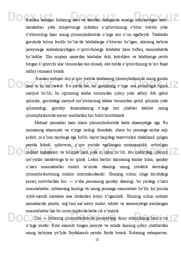 Bundan   tashqari   bolaning   dars   va   darsdan   tashqarida   amalga   oshirayotgan   xatti-
harakatlari   yoki   xulqatvoriga   nisbatan   o‘qituvchining   e’tibor   berishi   yoki
e’tiborsizligi   ham   uning   ijtimoiylashuvida   o‘ziga   xos   o‘rin   egallaydi.   Talabalar
guruhida   bilimi   kuchli   bo‘lsa-da   talabalarga   e’tiborsiz   bo‘lgan,   ularning   tarbiya
jarayoniga   aralashmaydigan   o‘qituvchilarga   talabalar   ham   befarq   munosabatda
bo‘ladilar.   Shu   nuqtayi   nazardan   talabalar   didi,   kutishlari   va   talablariga   javob
bergan o‘qituvchi ular tomonidan tan olinadi, aks holda o‘qituvchining ta’siri faqat
salbiy rezonans beradi.
 Bundan tashqari oliy o‘quv yurtida talabaning ijtimoiylashuvida uning guruhi
ham   ta’sir   ko‘rsatadi.   Bu   yerda   har   bir   guruhning   o‘ziga   xos   psixologik   iqlimi
mavjud   bo‘lib,   bu   iqlimning   talaba   tomonidan   ijobiy   yoki   salbiy   deb   qabul
qilinishi,   guruhdagi   mavjud   me’yorlarning   talaba   tomonidan   qabul   qilinishi   yoki
qilinmasligi,   guruhiy   dinamikaning   o‘ziga   xos   jihatlari   kabilar   uning
ijtimoiylashuvida asosiy omillardan biri bolib hisoblanadi. 
Mehnat   jamoalari   ham   shaxs   ijtimoiylashuvida   katta   ahamiyatga   ega.   Bu
jamoaning   ahamiyati   va   o‘ziga   xosligi   shundaki,   shaxs   bu   jamoaga   ancha   aqli
pishib, m a’lum tajribaga ega bo'lib, hayot haqidagi tasavvurlari shakllanib qolgan
paytda   keladi,   qolaversa,   o‘quv   yurtida   egallangan   mutaxassislik,   orttirilgan
mehnat   malakalari   va   bilimlar   ham   juda   m   uhim   bo‘lib,   shu   muhitdagi   ijtimoiy
me’yorlar   xarakteriga   ta’sir   qiladi.   Lekin   baribir   shaxsning   kimlar   bilan,   qanday
o‘zaro   munosabatlar   muhiti   ta’sirida   ekanligi   uning   yetuklik   davridagi
ijtimoiylashuvining   muhim   mezonlaridandir.   Shuning   uchun   ishga   kirishdagi
asosiy   motivlardan   biri   —   o‘sha   jamoaning   qanday   ekanligi,   bu   yerdagi   o‘zaro
munosabatlar, rahbarning kimligi va uning jamoaga munosabati  bo‘lib, ko‘pincha
oylik-maosh   masalasi   ana   shulardan   keyin   o‘rganiladi.   Shuning   uchun   mehnat
jamoalarida   yaxshi,   sog‘lom   ma’naviy   muhit,   adolat   va   samimiyatga   asoslangan
munosabatlar har bir inson taqdirida katta rol o‘ynaydi.
Din   —   bolaning   ijtimoiylashuvida   jamiyatdagi   diniy   erkinlikning   ham   o‘rni
o‘ziga   xosdir.   Bola   mansub   boigan   jamiyat   va   oilada   dinning   ijobiy   jihatlaridan
uning   tarbiyasi   yo‘lida   foydalanish   yaxshi   foyda   beradi.   Bolaning   vatanparvar,
25 