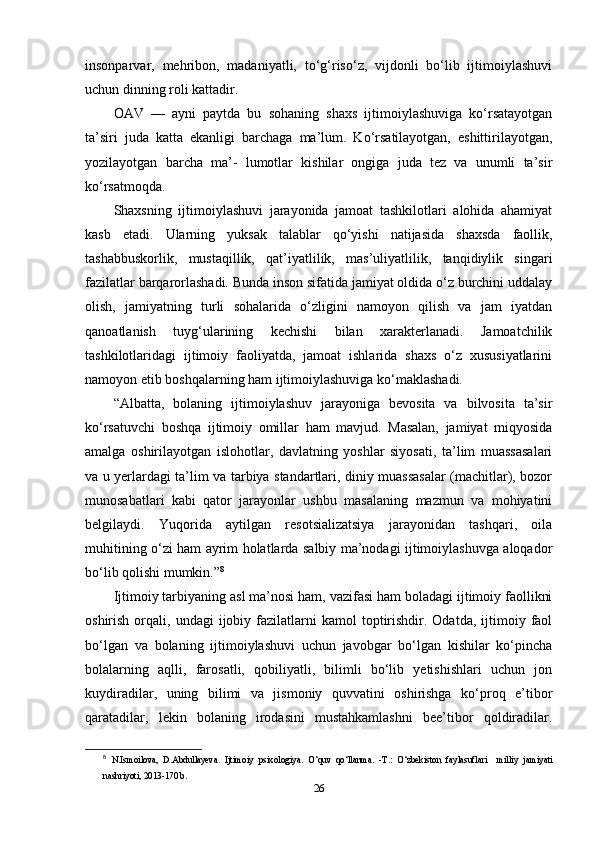 insonparvar,   mehribon,   madaniyatli,   to‘g‘riso‘z,   vijdonli   bo‘lib   ijtimoiylashuvi
uchun dinning roli kattadir. 
OAV   —   ayni   paytda   bu   sohaning   shaxs   ijtimoiylashuviga   ko‘rsatayotgan
ta’siri   juda   katta   ekanligi   barchaga   ma’lum.   Ko‘rsatilayotgan,   eshittirilayotgan,
yozilayotgan   barcha   ma’-   lumotlar   kishilar   ongiga   juda   tez   va   unumli   ta’sir
ko‘rsatmoqda. 
Shaxsning   ijtimoiylashuvi   jarayonida   jamoat   tashkilotlari   alohida   ahamiyat
kasb   etadi.   Ularning   yuksak   talablar   qo‘yishi   natijasida   shaxsda   faollik,
tashabbuskorlik,   mustaqillik,   qat’iyatlilik,   mas’uliyatlilik,   tanqidiylik   singari
fazilatlar barqarorlashadi. Bunda inson sifatida jamiyat oldida o‘z burchini uddalay
olish,   jamiyatning   turli   sohalarida   o‘zligini   namoyon   qilish   va   jam   iyatdan
qanoatlanish   tuyg‘ularining   kechishi   bilan   xarakterlanadi.   Jamoatchilik
tashkilotlaridagi   ijtimoiy   faoliyatda,   jamoat   ishlarida   shaxs   o‘z   xususiyatlarini
namoyon etib boshqalarning ham ijtimoiylashuviga ko‘maklashadi. 
“Albatta,   bolaning   ijtimoiylashuv   jarayoniga   bevosita   va   bilvosita   ta’sir
ko‘rsatuvchi   boshqa   ijtimoiy   omillar   ham   mavjud.   Masalan,   jamiyat   miqyosida
amalga   oshirilayotgan   islohotlar,   davlatning   yoshlar   siyosati,   ta’lim   muassasalari
va u yerlardagi ta’lim va tarbiya standartlari, diniy muassasalar (machitlar), bozor
munosabatlari   kabi   qator   jarayonlar   ushbu   masalaning   mazmun   va   mohiyatini
belgilaydi.   Yuqorida   aytilgan   resotsializatsiya   jarayonidan   tashqari,   oila
muhitining o‘zi ham ayrim holatlarda salbiy ma’nodagi ijtimoiylashuvga aloqador
bo‘lib qolishi mumkin.” 8
 
Ijtimoiy tarbiyaning asl ma’nosi ham, vazifasi ham boladagi ijtimoiy faollikni
oshirish  orqali,  undagi   ijobiy  fazilatlarni  kamol  toptirishdir.  Odatda,   ijtimoiy  faol
bo‘lgan   va   bolaning   ijtimoiylashuvi   uchun   javobgar   bo‘lgan   kishilar   ko‘pincha
bolalarning   aqlli,   farosatli,   qobiliyatli,   bilimli   bo‘lib   yetishishlari   uchun   jon
kuydiradilar,   uning   bilimi   va   jismoniy   quvvatini   oshirishga   ko‘proq   e’tibor
qaratadilar,   lekin   bolaning   irodasini   mustahkamlashni   bee’tibor   qoldiradilar.
8
  N.Ismoilova,   D.Abdullayeva.   Ijtimoiy   psixologiya.   O‘quv   qo‘llanma.   -T.:   O‘zbekiston   faylasuflari     milliy   jamiyati
nashriyoti, 2013-170 b.
26 