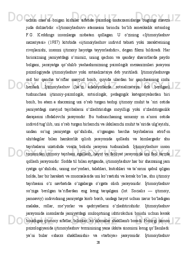 uchun   mas’ul   boigan   kishilar   sifatida   psixolog   mutaxassislarga   bugungi   mavzu
juda   dolzarbdir.   «Ijtimoiylashuv»   atamasini   birinchi   bo‘lib   amerikalik   sotsiolog
F.G.   Keddings   insonlarga   nisbatan   qollagan.   U   o‘zining   «Ijtimoiylashuv
nazariyasi»   (1987)   kitobida   «ijtimoiylashuv   individ   tabiati   yoki   xarakterining
rivojlanishi,   insonni   ijtimoiy   hayotga   tayyorlashdir»,   degan   fikrni   bildiradi.   Har
birimizning   jamiyatdagi   o‘rnimiz,   uning   qachon   va   qanday   sharoitlarda   paydo
bolgani,   jamiyatga   qo‘shilib   yashashimizning   psixologik   mexanizmlari   jarayoni
psixologiyada   ijtimoiylashuv   yoki   sotsializatsiya   deb   yuritiladi.   Ijtimoiylashuvga
oid   bir   qancha   ta’riflar   mavjud   boiib,   quyida   ulardan   bir   qanchasining   izohi
beriladi.   Ijtimoiylashuv   (ba’zi   adabiyotlarda   sotsializatsiya   deb   berilgan)
tushunchasi   ijtimoiy-psixologik,   sotsiologik,   pedagogik   kategoriyalardan   biri
boiib,   bu   atam   a   shaxsning   uni   o‘rab   turgan   tashqi   ijtimoiy   muhit   ta   ’siri   ostida
jamiyatdagi   mavjud   tajribalarni   o‘zlashtirishga   moyilligi   yoki   o‘zlashtirganlik
darajasini   ifodalovchi   jarayondir.   Bu   tushunchaning   umumiy   m   a’nosi   ostida
individ tug‘ilib, uni o‘rab turgan birlamchi va ikkilamchi muhit ta’sirida ulg‘ayishi,
undan   so‘ng   jamiyatga   qo‘shilishi,   o‘rgangan   barcha   tajribalarini   atrof-m
uhitdagilar   bilan   hamkorlik   qilish   jarayonida   qollashi   va   kimlargadir   shu
tajribalarni   uzatishda   vosita   bolishi   jarayoni   tushuniladi.   Ijtimoiylashuv   inson
tomonidan ijtimoiy tajribani egallash, hayot va faoliyat  jarayonida uni faol tarzda
qollash jarayonidir. Sodda til bilan aytganda, ijtimoiylashuv har bir shaxsning jam
iyatga   qo‘shilishi,   uning   me’yorlari,   talablari,   kutishlari   va   ta’sirini   qabul   qilgan
holda, har bir harakati va muomalasida uni ko‘rsatishi va kerak bo‘lsa, shu ijtimoiy
tajribasini   o‘z   navbatida   o‘zgalarga   o‘rgata   olish   jarayonidir.   Ijtimoiylashuv
so‘ziga   berilgan   ta’riflardan   eng   keng   tarqalgani   (lot.   Socialis   —   ijtimoiy,
jamoaviy) individning jamiyatga kirib borib, undagi hayot uchun zarur bo‘ladigan
malaka,   rollar,   me’yorlar   va   qadriyatlarni   o‘zlashtirishidir.   Ijtimoiylashuv
jarayonida   insonlarda   jamiyatdagi   muloqotning   ishtirokchisi   boiishi   uchun   kerak
boiadigan ijtimoiy sifatlar, bilimlar, ko‘nikmalar shakllanib boradi. Hozirgi zamon
psixologiyasida ijtimoiylashuv terminining yana ikkita sinonimi keng qo‘llaniladi:
ya’ni   bular   «shaxs   shakllanishi»   va   «tarbiya»   jarayonidir.   Ijtimoiylashuv
28 