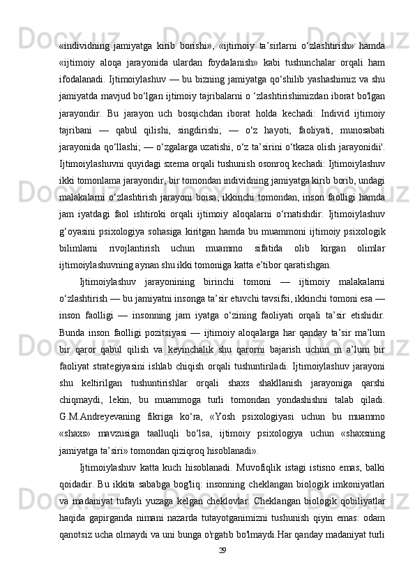 «individning   jamiyatga   kirib   borishi»,   «ijtimoiy   ta’sirlarni   o‘zlashtirish»   hamda
«ijtimoiy   aloqa   jarayonida   ulardan   foydalanish»   kabi   tushunchalar   orqali   ham
ifodalanadi. Ijtimoiylashuv — bu bizning jamiyatga qo‘shilib yashashimiz va shu
jamiyatda mavjud bo‘lgan ijtimoiy tajribalarni o ‘zlashtirishimizdan iborat bo'lgan
jarayondir.   Bu   jarayon   uch   bosqichdan   iborat   holda   kechadi:   Individ   ijtimoiy
tajribani   —   qabul   qilishi,   singdirishi;   —   o‘z   hayoti,   faoliyati,   munosabati
jarayonida qo‘llashi; — o‘zgalarga uzatishi, o‘z ta’sirini o‘tkaza olish jarayonidii'.
Ijtimoiylashuvni quyidagi sxema orqali tushunish osonroq kechadi: Ijtimoiylashuv
ikki tomonlama jarayondir, bir tomondan individning jamiyatga kirib borib, undagi
malakalarni   o‘zlashtirish   jarayoni   boisa,  ikkinchi  tomondan,  inson   faolligi   hamda
jam   iyatdagi   faol   ishtiroki   orqali   ijtimoiy   aloqalarni   o‘rnatishdir.   Ijtimoiylashuv
g‘oyasini   psixologiya  sohasiga   kiritgan  hamda  bu  muammoni  ijtimoiy  psixologik
bilimlarni   rivojlantirish   uchun   muammo   sifatida   olib   kirgan   olimlar
ijtimoiylashuvning aynan shu ikki tomoniga katta e’tibor qaratishgan.
Ijtimoiylashuv   jarayonining   birinchi   tomoni   —   ijtimoiy   malakalarni
o‘zlashtirish — bu jamiyatni insonga ta’sir etuvchi tavsifsi, ikkinchi tomoni esa —
inson   faolligi   —   insonning   jam   iyatga   o‘zining   faoliyati   orqali   ta’sir   etishidir.
Bunda   inson   faolligi   pozitsiyasi   —   ijtimoiy   aloqalarga   har   qanday   ta’sir   ma’lum
bir   qaror   qabul   qilish   va   keyinchalik   shu   qarorni   bajarish   uchun   m   a’lum   bir
faoliyat   strategiyasini   ishlab   chiqish   orqali   tushuntiriladi.   Ijtimoiylashuv   jarayoni
shu   keltirilgan   tushuntirishlar   orqali   shaxs   shakllanish   jarayoniga   qarshi
chiqmaydi,   lekin,   bu   muammoga   turli   tomondan   yondashishni   talab   qiladi.
G.M.Andreyevaning   fikriga   ko‘ra,   «Yosh   psixologiyasi   uchun   bu   muammo
«shaxs»   mavzusiga   taalluqli   bo‘lsa,   ijtimoiy   psixologiya   uchun   «shaxsning
jamiyatga ta’siri» tomondan qiziqroq hisoblanadi».
Ijtimoiylashuv   katta   kuch   hisoblanadi.   Muvofiqlik   istagi   istisno   emas,   balki
qoidadir.   Bu   ikkita   sababga   bog'liq:   insonning   cheklangan   biologik   imkoniyatlari
va   madaniyat   tufayli   yuzaga   kelgan   cheklovlar.   Cheklangan   biologik   qobiliyatlar
haqida   gapirganda   nimani   nazarda   tutayotganimizni   tushunish   qiyin   emas:   odam
qanotsiz ucha olmaydi va uni bunga o'rgatib bo'lmaydi.Har qanday madaniyat turli
29 