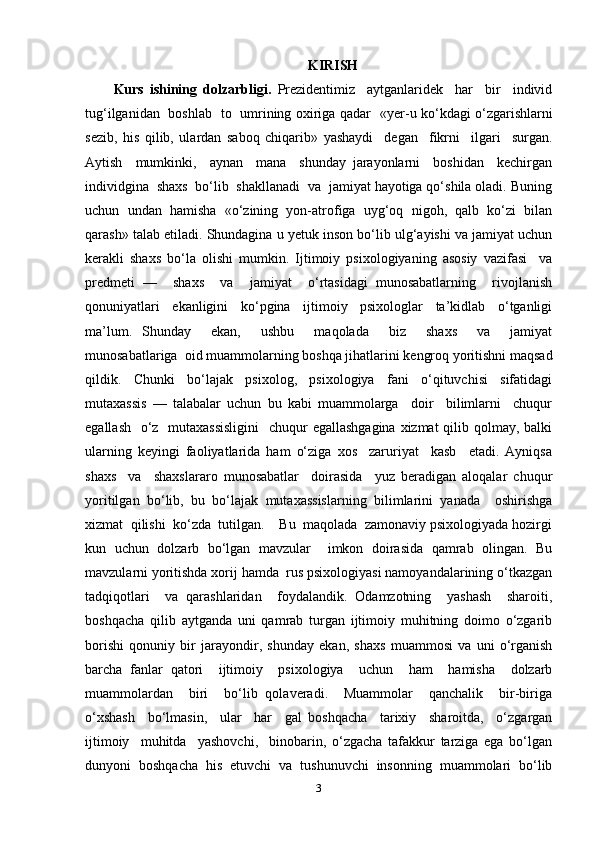 KIRISH
Kurs   ishining   dolzarbligi.   Prezidentimiz     aytganlaridek     har     bir     individ
tug‘ilganidan   boshlab   to   umrining oxiriga qadar   « уе r-u ko‘kdagi o‘zgarishlarni
sezib,   his   qilib,   ulardan   saboq   chiqarib»   yashaydi     degan     fikrni     ilgari     surgan.
Aytish     mumkinki,     aynan     mana     shunday   jarayonlarni     boshidan     kechirgan
individgina  shaxs  bo‘lib  shakllanadi  va  jamiyat hayotiga qo‘shila oladi. Buning
uchun   undan   hamisha   «o‘zining   yon-atrofiga   uyg‘oq   nigoh,   qalb   ko‘zi   bilan
qarash» talab etiladi. Shundagina u yetuk inson bo‘lib ulg‘ayishi va jamiyat uchun
kerakli   shaxs   bo‘la   olishi   mumkin.   Ijtimoiy   psixologiyaning   asosiy   vazifasi     va
predmeti   —     shaxs     va     jamiyat     o‘rtasidagi   munosabatlarning     rivojlanish
qonuniyatlari     ekanligini     ko‘pgina     ijtimoiy     psixologlar     ta’kidlab     o‘tganligi
ma’lum.   Shunday     ekan,     ushbu     maqolada     biz     shaxs     va     jamiyat
munosabatlariga  oid muammolarning boshqa jihatlarini kengroq yoritishni maqsad
qildik.   Chunki   bo‘lajak   psixolog,   psixologiya   fani   o‘qituvchisi   sifatidagi
mutaxassis   —   talabalar   uchun   bu   kabi   muammolarga     doir     bilimlarni     chuqur
egallash   o‘z   mutaxassisligini    chuqur  egallashgagina xizmat  qilib qolmay, balki
ularning   keyingi   faoliyatlarida   ham   o‘ziga   xos     zaruriyat     kasb     etadi.   Ayniqsa
shaxs     va     shaxslararo   munosabatlar     doirasida     yuz   beradigan   aloqalar   chuqur
yoritilgan   bo‘lib,   bu   bo‘lajak   mutaxassislarning   bilimlarini   yanada     oshirishga
xizmat  qilishi  ko‘zda  tutilgan.    Bu  maqolada  zamonaviy psixologiyada hozirgi
kun   uchun   dolzarb   bo‘lgan   mavzular     imkon   doirasida   qamrab   olingan.   Bu
mavzularni yoritishda xorij hamda  rus psixologiyasi namoyandalarining o‘tkazgan
tadqiqotlari     va   qarashlaridan     foydalandik.   Odamzotning     yashash     sharoiti,
boshqacha   qilib   aytganda   uni   qamrab   turgan   ijtimoiy   muhitning   doimo   o‘zgarib
borishi   qonuniy   bir   jarayondir,   shunday   ekan,   shaxs   muammosi   va   uni   o‘rganish
barcha   fanlar   qatori     ijtimoiy     psixologiya     uchun     ham     hamisha     dolzarb
muammolardan     biri     bo‘lib   qolaveradi.     Muammolar     qanchalik     bir-biriga
o‘xshash     bo‘lmasin,     ular     har     gal   boshqacha     tarixiy     sharoitda,     o‘zgargan
ijtimoiy     muhitda     yashovchi,     binobarin,   o‘zgacha   tafakkur   tarziga   ega   bo‘lgan
dunyoni   boshqacha   his   etuvchi   va   tushunuvchi   insonning   muammolari   bo‘lib
3 