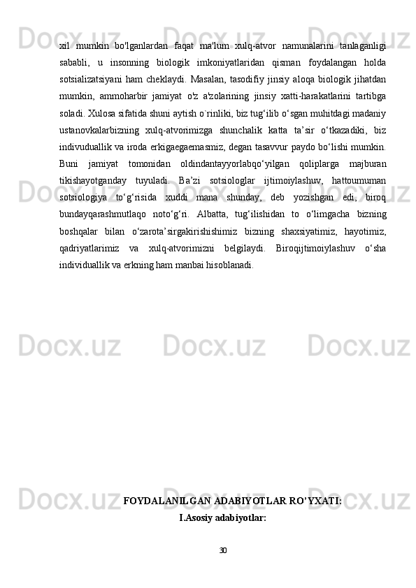 xil   mumkin   bo'lganlardan   faqat   ma'lum   xulq-atvor   namunalarini   tanlaganligi
sababli,   u   insonning   biologik   imkoniyatlaridan   qisman   foydalangan   holda
sotsializatsiyani   ham   cheklaydi.   Masalan,   tasodifiy   jinsiy   aloqa   biologik   jihatdan
mumkin,   ammoharbir   jamiyat   o'z   a'zolarining   jinsiy   xatti-harakatlarini   tartibga
soladi. Xulosa sifatida shuni aytish o`rinliki, biz tug‘ilib o‘sgan muhitdagi madaniy
ustanovkalarbizning   xulq-atvorimizga   shunchalik   katta   ta’sir   o‘tkazadiki,   biz
indivuduallik va iroda erkigaegaemasmiz, degan tasavvur paydo bo‘lishi mumkin.
Buni   jamiyat   tomonidan   oldindantayyorlabqo‘yilgan   qoliplarga   majburan
tikishayotganday   tuyuladi.   Ba’zi   sotsiologlar   ijtimoiylashuv,   hattoumuman
sotsiologiya   to‘g‘risida   xuddi   mana   shunday,   deb   yozishgan   edi,   biroq
bundayqarashmutlaqo   noto‘g‘ri.   Albatta,   tug‘ilishidan   to   o‘limgacha   bizning
boshqalar   bilan   o‘zarota’sirgakirishishimiz   bizning   shaxsiyatimiz,   hayotimiz,
qadriyatlarimiz   va   xulq-atvorimizni   belgilaydi.   Biroqijtimoiylashuv   o‘sha
individuallik va erkning ham manbai hisoblanadi.
FOYDALANILGAN ADABIYOTLAR RO’YXATI:
I.Asosiy adabiyotlar:
30 