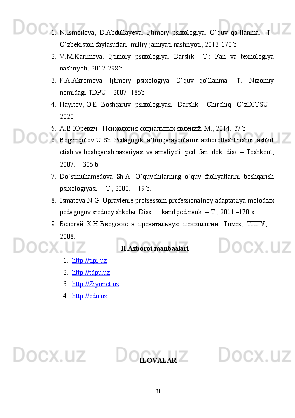 1. N.Ismoilova,   D.Abdullayeva.   Ijtimoiy   psixologiya.   O‘quv   qo‘llanma.   -T.:
O‘zbekiston faylasuflari  milliy jamiyati nashriyoti, 2013-170 b.
2. V.M.Karimova.   Ijtimoiy   psixologiya.   Darslik.   -T.:   Fan   va   texnologiya
nashriyoti, 2012-298 b
3. F.A.Akromova.   Ijtimoiy   psixologiya.   O‘quv   qo‘llanma.   -T.:   Nizomiy
nomidagi TDPU – 2007 -185b
4. Hayitov, O.E. Boshqaruv  psixologiyasi:  Darslik.  -Chirchiq:  O‘zDJTSU –
2020
5. А.В. Юревич . Психология социальных явлений. М., 2014. -27 b
6. Begimqulov U.Sh. Pedagogik ta’lim jarayonlarini axborotlashtirishni tashkil
etish va boshqarish nazariyasi va amaliyoti: ped. fan. dok. diss. – Toshkent,
2007.  –  305 b.
7. Do‘stmuhamedova   Sh.A.   O‘quvchilarning   o‘quv   faoliyatlarini   boshqarish
psixologiyasi. – T., 2000. – 19 b. 
8. Ismatova N.G. Upravlenie protsessom professionalnoy adaptatsiya molod ы x
pedagogov sredney shkol ы . Diss. …kand.ped.nauk. – T., 2011.–170 s.
9. Белогай   К.Н.Введение   в   пренатальную   психологии.   Томск,   ТПГУ,
2008.
II. Axborot manbaalari
1. http://tipi.uz   
2. http://tdpu.uz   
3. http://Ziyonet.uz   
4. http://edu.uz   
ILOVALAR
31 