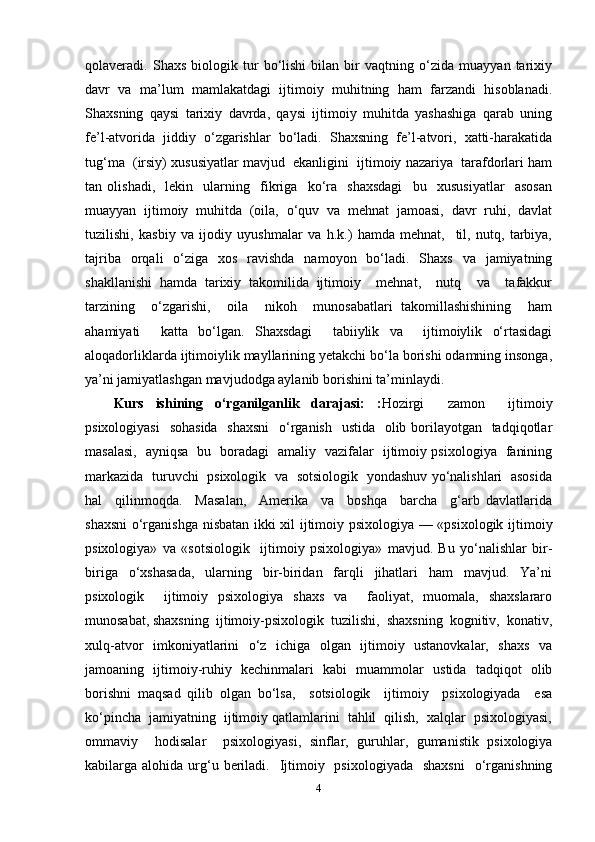 qolaveradi.   Shaxs   biologik   tur   bo‘lishi   bilan   bir   vaqtning   o‘zida   muayyan   tarixiy
davr   va   ma’lum   mamlakatdagi   ijtimoiy   muhitning   ham   farzandi   hisoblanadi.
Shaxsning   qaysi   tarixiy   davrda,   qaysi   ijtimoiy   muhitda   yashashiga   qarab   uning
fe’l-atvorida   jiddiy   o‘zgarishlar   bo‘ladi.   Shaxsning   fe’l-atvori,   xatti-harakatida
tug‘ma  (irsiy) xususiyatlar mavjud  ekanligini  ijtimoiy nazariya  tarafdorlari ham
tan   olishadi,     lekin     ularning     fikriga     ko‘ra     shaxsdagi     bu     xususiyatlar     asosan
muayyan   ijtimoiy   muhitda   (oila,   o‘quv   va   mehnat   jamoasi,   davr   ruhi,   davlat
tuzilishi,   kasbiy   va   ijodiy   uyushmalar   va   h.k.)   hamda   mehnat,     til,   nutq,   tarbiya,
tajriba   orqali   o‘ziga   xos   ravishda   namoyon   bo‘ladi.   Shaxs   va   jamiyatning
shakllanishi   hamda   tarixiy   takomilida   ijtimoiy     mehnat,     nutq     va     tafakkur
tarzining     o‘zgarishi,     oila     nikoh     munosabatlari   takomillashishining     ham
ahamiyati     katta   bo‘lgan.   Shaxsdagi     tabiiylik   va     ijtimoiylik   o‘rtasidagi
aloqadorliklarda ijtimoiylik mayllarining yetakchi bo‘la borishi odamning insonga,
ya’ni jamiyatlashgan mavjudodga aylanib borishini ta’minlaydi. 
Kurs   ishining   o‘rganilganlik   darajasi:   : Hozirgi     zamon     ijtimoiy
psixologiyasi    sohasida   shaxsni    o‘rganish   ustida   olib borilayotgan   tadqiqotlar
masalasi,   ayniqsa   bu   boradagi   amaliy   vazifalar   ijtimoiy psixologiya   fanining
markazida   turuvchi   psixologik   va   sotsiologik   yondashuv yo‘nalishlari   asosida
hal     qilinmoqda.     Masalan,     Amerika     va     boshqa     barcha     g‘arb   davlatlarida
shaxsni  o‘rganishga nisbatan ikki xil ijtimoiy psixologiya — «psixologik ijtimoiy
psixologiya»   va   «sotsiologik     ijtimoiy   psixologiya»   mavjud.   Bu   yo‘nalishlar   bir-
biriga     o‘xshasada,     ularning     bir-biridan     farqli     jihatlari     ham     mavjud.     Ya’ni
psixologik     ijtimoiy   psixologiya   shaxs   va     faoliyat,   muomala,   shaxslararo
munosabat, shaxsning  ijtimoiy-psixologik  tuzilishi,  shaxsning  kognitiv,  konativ,
xulq-atvor   imkoniyatlarini   o‘z   ichiga   olgan   ijtimoiy   ustanovkalar,   shaxs   va
jamoaning   ijtimoiy-ruhiy   kechinmalari   kabi   muammolar   ustida   tadqiqot   olib
borishni   maqsad   qilib   olgan   bo‘lsa,     sotsiologik     ijtimoiy     psixologiyada     esa
ko‘pincha  jamiyatning  ijtimoiy qatlamlarini  tahlil  qilish,  xalqlar  psixologiyasi,
ommaviy     hodisalar     psixologiyasi,   sinflar,   guruhlar,   gumanistik   psixologiya
kabilarga alohida  urg‘u  beriladi.   Ijtimoiy   psixologiyada     shaxsni    o‘rganishning
4 