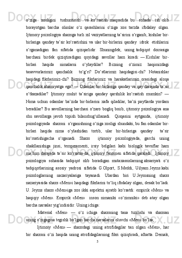 o‘ziga     xosligini     tushuntirish     va   ko‘rsatish   maqsadida   bu     sohada     ish   olib
borayotgan   barcha   olimlar   o‘z   qarashlarini   o‘ziga   xos   tarzda   ifodalay   olgan.
Ijtimoiy psixologiya shaxsga turli xil vaziyatlarning ta’sirini o‘rganib, kishilar bir-
birlariga  qanday ta’sir   ko‘rsatishini  va  ular   bir-birlarini  qanday     idrok   etishlarini
o‘rganadigan     fan     sifatida     qiziqarlidir.     Shuningdek,     uning   tadqiqot     doirasiga
barchani   birdek   qiziqtiradigan   quyidagi   savollar   ham   kiradi: — Kishilar   bir-
birlari     haqida     nimalarni     o‘ylaydilar?     Bizning     o‘zimiz     haqimizdagi
tasavvurlarimiz   qanchalik     to‘g‘ri?   Do‘stlarimiz   haqidagisi-chi?   Notanishlar
haqidagi fikrlarimiz-chi?  Bizning  fikrlarimiz  va  harakatlarimiz  orasidagi  aloqa
qanchalik ahamiyatga ega? — Odamlar bir-birlariga qanday va qay darajada ta’sir
o‘tkazadilar?   Ijtimoiy   muhit   ta’siriga   qanday   qarshilik   ko‘rsatish   mumkin?   —
Nima   uchun   odamlar   ba’zida   bir-birlarini   xafa   qiladilar,   ba’zi   paytlarda   yordam
beradilar?   Bu   savollarning   barchasi   o‘zaro   bogliq   boiib,   ijtimoiy   psixologiya   ana
shu   savollarga   javob   topish   bilan shug‘ullanadi.     Qisqasini     aytganda,     ijtimoiy
psixologiyada  shaxsni  o‘rganishning o‘ziga xosligi shundaki, bu fan odamlar bir-
birlari   haqida   nima   o‘ylashidan   tortib,   ular   bir-birlariga   qanday     ta’sir
ko‘rsatishigacha   o‘rganadi.   Shaxs     ijtimoiy   psixologiyada,   garchi   uning
shakllanishiga   jinsi,   temperamenti,   irsiy   belgilari   kabi   biologik   tavsiflar   ham
ma’lum   darajada   ta’sir   ko‘rsatsa-da,   ijtimoiy   fenomen   sifatida   qaraladi.     Ijtimoiy
psixologiya   sohasida   tadqiqot   olib   boradigan   mutaxassislarning aksariyati   o‘z
tadqiqotlarining  asosiy  yadrosi  sifatida  G.Olport,  S.Meddi,  Uilyam Jeyms kabi
psixologlarning   nazariyalariga   tayanadi.   Ulardan   biri   U.Jeymsning   shaxs
nazariyasida shaxs «Men»i haqidagi fikrlarini to‘liq ifodalay olgan, desak bo‘ladi.
U.   Jeyms   shaxs   «Men»iga   xos   ikki   aspektni   ajratib   ko‘rsatdi:   empirik   «Men»   va
haqiqiy   «Men».   Empirik   «Men»     inson   nimaniki   «o‘zimniki»   deb   atay   olgan
barcha narsalar yig‘indisidir. Uning ichiga:  
    Material     «Men»     —     o‘z     ichiga     shaxsning     tana     tuzilishi     va     shaxsan
uning o‘zigagina tegishli bo‘lgan barcha narsalarini oluvchi «Men» bo‘lsa;       
  Ijtimoiy  «Men» —  shaxsdagi  uning  atrofidagilar  tan  olgan  «Men»,  har
bir   shaxsni   o‘zi   haqida   uning   atrofidagilarning   fikri   qiziqtiradi,   albatta.   Demak,
5 