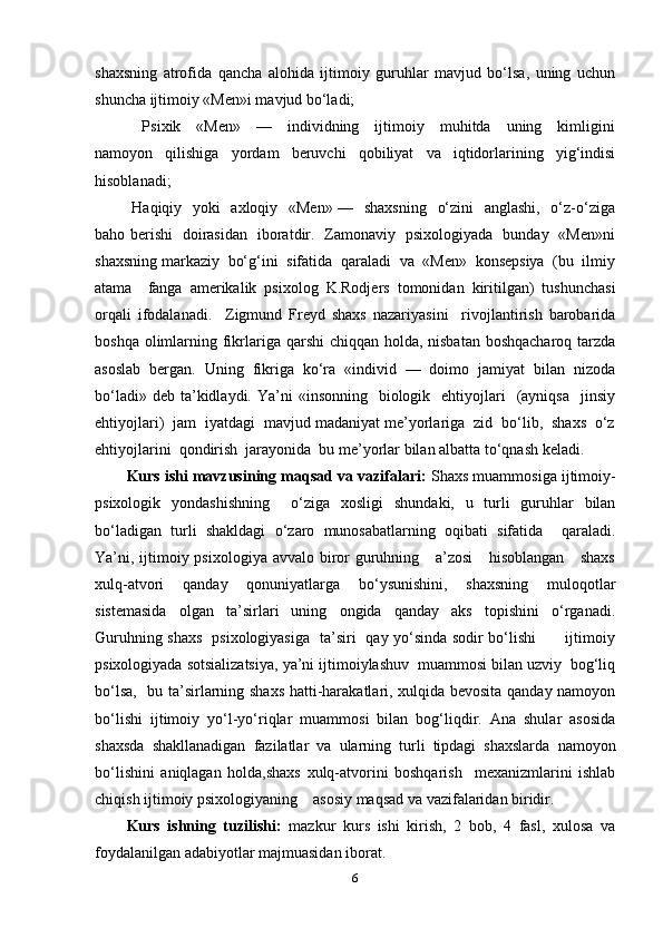 shaxsning   atrofida   qancha   alohida   ijtimoiy   guruhlar   mavjud   bo‘lsa,   uning   uchun
shuncha ijtimoiy «Men»i mavjud bo‘ladi;  
    Psixik     «Men»     —     individning     ijtimoiy     muhitda     uning     kimligini
namoyon   qilishiga   yordam   beruvchi   qobiliyat   va   iqtidorlarining   yig‘indisi
hisoblanadi;  
  Haqiqiy   yoki   axloqiy   «Men» —   shaxsning    o‘zini    anglashi,   o‘z-o‘ziga
baho berishi   doirasidan   iboratdir.   Zamonaviy   psixologiyada   bunday   «Men»ni
shaxsning markaziy  bo‘g‘ini  sifatida  qaraladi  va  «Men»  konsepsiya  (bu  ilmiy
atama     fanga   amerikalik   psixolog   K.Rodjers   tomonidan   kiritilgan)   tushunchasi
orqali   ifodalanadi.     Zigmund   Freyd   shaxs   nazariyasini     rivojlantirish   barobarida
boshqa olimlarning fikrlariga qarshi  chiqqan holda, nisbatan boshqacharoq tarzda
asoslab   bergan.   Uning   fikriga   ko‘ra   «individ   —   doimo   jamiyat   bilan   nizoda
bo‘ladi»  deb  ta’kidlaydi.  Ya’ni   «insonning   biologik    ehtiyojlari    (ayniqsa     jinsiy
ehtiyojlari)  jam  iyatdagi  mavjud madaniyat me’yorlariga  zid  bo‘lib,  shaxs  o‘z
ehtiyojlarini  qondirish  jarayonida  bu me’yorlar bilan albatta to‘qnash keladi.  
Kurs ishi mavzusining maqsad va vazifalari:  Shaxs muammosiga ijtimoiy-
psixologik   yondashishning     o‘ziga   xosligi   shundaki,   u   turli   guruhlar   bilan
bo‘ladigan   turli   shakldagi   o‘zaro   munosabatlarning   oqibati   sifatida     qaraladi.
Ya’ni, ijtimoiy psixologiya avvalo biror guruhning     a’zosi      hisoblangan     shaxs
xulq-atvori   qanday   qonuniyatlarga   bo‘ysunishini,   shaxsning   muloqotlar
sistemasida   olgan   ta’sirlari   uning   ongida   qanday   aks   topishini   o‘rganadi.
Guruhning shaxs   psixologiyasiga   ta’siri   qay yo‘sinda sodir bo‘lishi           ijtimoiy
psixologiyada sotsializatsiya, ya’ni ijtimoiylashuv  muammosi bilan uzviy  bog‘liq
bo‘lsa,   bu ta’sirlarning shaxs hatti-harakatlari, xulqida bevosita qanday namoyon
bo‘lishi   ijtimoiy   yo‘l-yo‘riqlar   muammosi   bilan   bog‘liqdir.   Ana   shular   asosida
shaxsda   shakllanadigan   fazilatlar   va   ularning   turli   tipdagi   shaxslarda   namoyon
bo‘lishini   aniqlagan   holda,shaxs   xulq-atvorini   boshqarish     mexanizmlarini   ishlab
chiqish ijtimoiy psixologiyaning    asosiy maqsad va vazifalaridan biridir.
Kurs   ishning   tuzilishi:   mazkur   kurs   ishi   kirish,   2   bob,   4   fasl,   xulosa   va
foydalanilgan adabiyotlar majmuasidan iborat.
6 