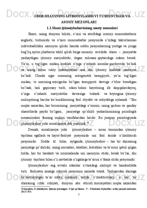 I   BOB.SHAXSNING IJTIMOIYLASHUVI TUSHUNCHASI VA
ASOSIY MEZONLARI
1.1.Shaxs ijtimoiylashuvininng asosiy mezonlari
Shaxs,  uning  dunyoni  bilishi,  o’zini  va  atrofidagi  insoniy  munosabatlarni
anglashi,   tushunishi   va   o’zaro   munosabatlar   jarayonida   o’zidagi   takrorlanmas
individuallilikni   namoyon   qilishi   hamda   ushbu   jarayonlarning   yoshga   va   jinsga
bog’liq ayrim jihatlarini tahlil qilish bizga umumiy   ravishda   shaxs   –   jamiyatda
yashaydigan   ijtimoiy   mavjudotdir,   degan   xulosani qaytarishga   imkon   beradi.
Ya’ni,  u  tug’ilgan  onidan  boshlab  o’ziga  o’xshash  insonlar qurshovida  bo’ladi
va     uning     butun     ruhiy     imkoniyatlari     ana     shu     ijtimoiy     muhitda     namoyon
bo’ladi.     Chunki     agar     insonning     ontogenetik     taraqqiyoti,     ya’ni     tug’ilgan
onidan,   to   umrining oxirigacha   bo’lgan   taraqqiyoti   davriga   e’tibor   beradigan
bo’lsak,     hali     gapirmay     turib,     odam   bolasi     hayotining     ilk     daqiqalaridayoq,
o’ziga     o’xshash     mavjudotlar     davrasiga     tushadi     va   keyingina   ijtimoiy
muloqotning   barcha   ko’rinishlarining   faol   obyekti   va   subyektiga   aylanadi.   “Shu
nuqtai   nazardan,   har   birimizning     jamiyatdagi   o’rnimiz,   uning   qachon   va   qanday
sharoitlarda   paydo   bo’lgani,     jamiyatga   qo’shilib   yashashimizning   psixologik
mexanizmlari   fanning   muhim   vazifalaridan   biridir.   Bu   jarayon   psixologiyada
ijtimoiylashuv yoki sosializasiya deb yuritiladi. ” 1
Demak,   sosializasiya   yoki     ijtimoiylashuv   –   inson   tomonidan   ijtimoiy
tajribani   egallash   va   hayot-faoliyat     jarayonida     uni     faol     tarzda     o’zlashtirish
jarayonidir.     Sodda     til     bilan     aytganda,   ijtimoiylashuv   –   har   bir   shaxsning
jamiyatga qo’shilishi, uning normalari, talablari, kutishlari va ta’sirini qabul qilgan
holda,   har   bir   harakati   va   muomalasida   uni   namoyon   etishi,   kerak   bo’lsa,   shu
ijtimoiy  tajribasi bilan o’z navbatida o’zgalarga ta’sirini o’tkaza olishi jarayonidir.
Ijtimoiylashuv   eng   avvalo   odamlar   o’rtasidagi   muloqot   va   hamkorlikda
turli     faoliyatni   amalga   oshirish   jarayonini   nazarda   tutadi.   Tashqaridan   shaxsga
ko’rsatilayotgan   ta’sir   oddiy,   mexanik     tarzda     o’zlashtirilmay,     u     har     bir
shaxsning     ichki     ruhiyati,     dunyoni     aks     ettirish   xususiyatlari   nuqtai   nazaridan
1
N.Ismoilova, D.Abdullayeva. Ijtimoiy  psixologiya.   O‘quv qo‘llanma. -T.: O‘zbekiston faylasuflari    milliy  jamiyati nashriyoti,
2013-170 b.
7 