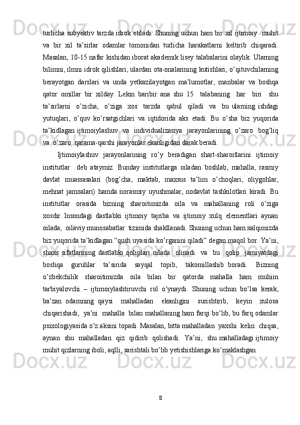 turlicha subyektiv tarzda idrok etiladi. Shuning uchun ham bir xil ijtimoiy   muhit
va  bir  xil  ta’sirlar  odamlar  tomonidan  turlicha  harakatlarni  keltirib  chiqaradi.
Masalan, 10-15 nafar kishidan iborat akademik lisey talabalarini olaylik. Ularning
bilimni, ilmni idrok qilishlari, ulardan ota-onalarining kutishlari, o’qituvchilarning
berayotgan   darslari   va   unda   yetkazilayotgan   ma’lumotlar,   manbalar   va   boshqa
qator   omillar   bir   xilday.   Lekin   baribir   ana   shu   15     talabaning     har     biri     shu
ta’sirlarni     o’zicha,     o’ziga     xos     tarzda     qabul     qiladi     va     bu   ularning   ishdagi
yutuqlari,   o’quv   ko’rsatgichlari   va   iqtidorida   aks   etadi.   Bu   o’sha   biz   yuqorida
ta’kidlagan ijtimoiylashuv   va   individualizasiya   jarayonlarining   o’zaro   bog’liq
va  o’zaro  qarama-qarshi jarayonlar ekanligidan darak beradi. 
Ijtimoiylashuv     jarayonlarining    ro’y   beradigan   shart-sharoitlarini    ijtimoiy
institutlar     deb   ataymiz.   Bunday   institutlarga   oiladan   boshlab,   mahalla,   rasmiy
davlat   muassasalari   (bog’cha,   maktab,   maxsus   ta’lim   o’choqlari,   oliygohlar,
mehnat   jamoalari)   hamda   norasmiy   uyushmalar,   nodavlat   tashkilotlari   kiradi.   Bu
institutlar     orasida     bizning     sharoitimizda     oila     va     mahallaning     roli     o’ziga
xosdir. Insondagi  dastlabki  ijtimoiy  tajriba  va  ijtimoiy  xulq  elementlari  aynan
oilada,  oilaviy munosabatlar  tizimida shakllanadi. Shuning uchun ham xalqimizda
biz yuqorida ta’kidlagan “qush uyasida ko’rganini qiladi” degan maqol bor. Ya’ni,
shaxs   sifatlarining   dastlabki   qoliplari   oilada     olinadi     va     bu     qolip     jamiyatdagi
boshqa     guruhlar     ta’sirida     sayqal     topib,     takomillashib   boradi.     Bizning
o’zbekchilik     sharoitimizda     oila     bilan     bir     qatorda     mahalla     ham     muhim
tarbiyalovchi   –   ijtimoiylashtiruvchi   rol   o’ynaydi.   Shuning   uchun   bo’lsa   kerak,
ba’zan   odamning   qaysi     mahalladan     ekanligini     surishtirib,     keyin     xulosa
chiqarishadi,  ya’ni   mahalla  bilan mahallaning ham farqi bo’lib, bu farq odamlar
psixologiyasida o’z aksini topadi. Masalan, bitta mahalladan  yaxshi  kelin  chiqsa,
aynan   shu   mahalladan   qiz   qidirib   qolishadi.   Ya’ni,   shu mahalladagi ijtimoiy
muhit qizlarning iboli, aqlli, sarishtali bo’lib yetishishlariga ko’maklashgan. 
8 