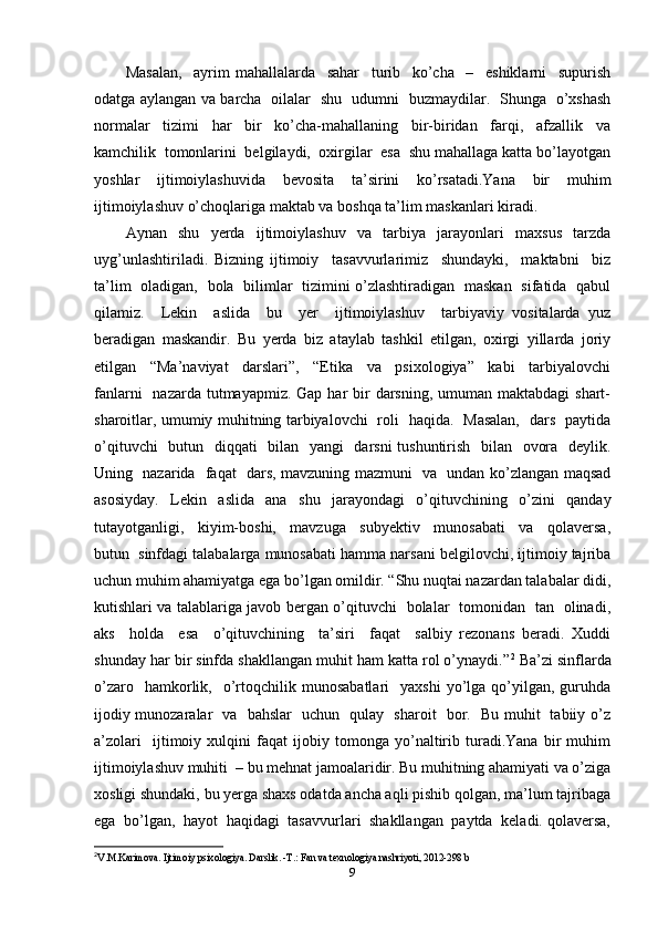 Masalan,     ayrim   mahallalarda     sahar     turib     ko’cha     –     eshiklarni     supurish
odatga aylangan va barcha   oilalar   shu   udumni   buzmaydilar.   Shunga   o’xshash
normalar     tizimi     har     bir     ko’cha-mahallaning     bir-biridan     farqi,     afzallik     va
kamchilik  tomonlarini  belgilaydi,  oxirgilar  esa  shu mahallaga katta bo’layotgan
yoshlar   ijtimoiylashuvida   bevosita   ta’sirini   ko’rsatadi.Yana   bir   muhim
ijtimoiylashuv o’choqlariga maktab va boshqa ta’lim maskanlari kiradi. 
Aynan   shu   yerda   ijtimoiylashuv   va   tarbiya   jarayonlari   maxsus   tarzda
uyg’unlashtiriladi.   Bizning   ijtimoiy     tasavvurlarimiz     shundayki,     maktabni     biz
ta’lim   oladigan,   bola   bilimlar   tizimini o’zlashtiradigan   maskan   sifatida   qabul
qilamiz.     Lekin     aslida     bu     yer     ijtimoiylashuv     tarbiyaviy   vositalarda   yuz
beradigan   maskandir.   Bu   yerda   biz   ataylab   tashkil   etilgan,   oxirgi   yillarda   joriy
etilgan     “Ma’naviyat     darslari”,     “Etika     va     psixologiya”     kabi     tarbiyalovchi
fanlarni    nazarda tutmayapmiz. Gap  har  bir  darsning, umuman maktabdagi  shart-
sharoitlar, umumiy muhitning tarbiyalovchi   roli   haqida.   Masalan,   dars   paytida
o’qituvchi    butun   diqqati    bilan   yangi    darsni  tushuntirish   bilan   ovora   deylik.
Uning   nazarida   faqat   dars, mavzuning mazmuni   va   undan ko’zlangan maqsad
asosiyday.   Lekin   aslida   ana   shu   jarayondagi   o’qituvchining   o’zini   qanday
tutayotganligi,     kiyim-boshi,     mavzuga     subyektiv     munosabati     va     qolaversa,
butun  sinfdagi talabalarga munosabati hamma narsani belgilovchi, ijtimoiy tajriba
uchun muhim ahamiyatga ega bo’lgan omildir. “Shu nuqtai nazardan talabalar didi,
kutishlari va talablariga javob bergan o’qituvchi   bolalar   tomonidan   tan   olinadi,
aks     holda     esa     o’qituvchining     ta’siri     faqat     salbiy   rezonans   beradi.   Xuddi
shunday har bir sinfda shakllangan muhit ham katta rol o’ynaydi.” 2
 Ba’zi sinflarda
o’zaro    hamkorlik,    o’rtoqchilik  munosabatlari    yaxshi   yo’lga  qo’yilgan,  guruhda
ijodiy munozaralar   va   bahslar   uchun   qulay   sharoit   bor.   Bu muhit   tabiiy o’z
a’zolari     ijtimoiy   xulqini   faqat   ijobiy   tomonga   yo’naltirib   turadi.Yana   bir   muhim
ijtimoiylashuv muhiti  – bu mehnat jamoalaridir. Bu muhitning ahamiyati va o’ziga
xosligi shundaki, bu yerga shaxs odatda ancha aqli pishib qolgan, ma’lum tajribaga
ega  bo’lgan,  hayot  haqidagi  tasavvurlari  shakllangan  paytda  keladi. qolaversa,
2
V.M.Karimova. Ijtimoiy psixologiya. Darslik. -T.: Fan va texnologiya nashriyoti, 2012-298 b
9 