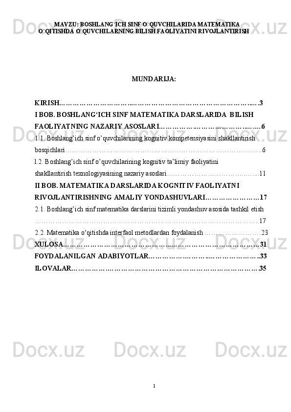 MAVZU: BOSHLANG`ICH SINF O`QUVCHILARIDA MATEMATIKA
O`QITISHDA O`QUVCHILARNING BILISH FAOLIYATINI RIVOJLANTIRISH
MUNDAR I JA:
KIRISH…………………………..……………………………………………..….3
I BOB. BOSHLANG‘ICH SINF MATEMATIKA DARSLARIDA  BILISH 
FAOLIYATNING NAZARIY ASOSLARI…………….…………………..….…6
1.1. Boshlang’ich sinf o’quvchilarining kognitiv kompetensiyasini shakllantirish 
bosqichlari…………………………………………………………………….……..6
l.2. Boshlang’ich sinf o’quvchilarining kognitiv ta’limiy faoliyatini 
shakllantirish texnologiyasining nazariy asoslari……………………………..…....11
II BOB. MATEMATIKA DARSLARIDA KOGNITIV FAOLIYATNI 
RIVOJLANTIRISHNING AMALIY YONDASHUVLARI……………………17
2.1. Boshlang’ich sinf matematika darslarini tizimli yondashuv asosida tashkil etish 
…………………………………………………………….………………………..17
2.2. Matematika o‘qitishda interfaol metodlardan foydalanish …………………….23
XULOSA………………………………………...…………………………………31
FOYDALANILGAN ADABIYOTLAR…………….………..…………………..33
ILOVALAR…………….………………………………………………………….35
    
1