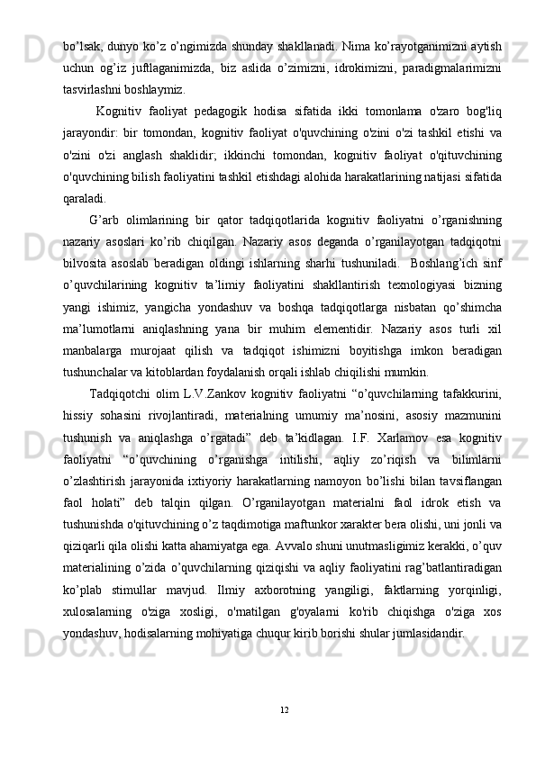 bo’lsak, dunyo ko’z o’ngimizda shunday shakllanadi. Nima ko’rayotganimizni aytish
uchun   og’iz   juftlaganimizda,   biz   aslida   o’zimizni,   idrokimizni,   paradigmalarimizni
tasvirlashni boshlaymiz.     
  Kognitiv   faoliyat   pedagogik   hodisa   sifatida   ikki   tomonlama   o'zaro   bog'liq
jarayondir:   bir   tomondan,   kognitiv   faoliyat   o'quvchining   o'zini   o'zi   tashkil   etishi   va
o'zini   o'zi   anglash   shaklidir;   ikkinchi   tomondan,   kognitiv   faoliyat   o'qituvchining
o'quvchining bilish faoliyatini tashkil etishdagi alohida harakatlarining natijasi sifatida
qaraladi.   
G’arb   olimlarining   bir   qator   tadqiqotlarida   kognitiv   faoliyatni   o’rganishning
nazariy   asoslari   ko’rib   chiqilgan.   Nazariy   asos   deganda   o’rganilayotgan   tadqiqotni
bilvosita   asoslab   beradigan   oldingi   ishlarning   sharhi   tushuniladi.     Boshlang’ich   sinf
o’quvchilarining   kognitiv   ta’limiy   faoliyatini   shakllantirish   texnologiyasi   bizning
yangi   ishimiz,   yangicha   yondashuv   va   boshqa   tadqiqotlarga   nisbatan   qo’shimcha
ma’lumotlarni   aniqlashning   yana   bir   muhim   elementidir.   Nazariy   asos   turli   xil
manbalarga   murojaat   qilish   va   tadqiqot   ishimizni   boyitishga   imkon   beradigan
tushunchalar va kitoblardan foydalanish orqali ishlab chiqilishi mumkin.           
Tadqiqotchi   olim   L.V.Zankov   kognitiv   faoliyatni   “o’quvchilarning   tafakkurini,
hissiy   sohasini   rivojlantiradi,   materialning   umumiy   ma’nosini,   asosiy   mazmunini
tushunish   va   aniqlashga   o’rgatadi”   deb   ta’kidlagan.   I.F.   Xarlamov   esa   kognitiv
faoliyatni   “o’quvchining   o’rganishga   intilishi,   aqliy   zo’riqish   va   bilimlarni
o’zlashtirish   jarayonida   ixtiyoriy   harakatlarning   namoyon   bo’lishi   bilan   tavsiflangan
faol   holati”   deb   talqin   qilgan.   O’rganilayotgan   materialni   faol   idrok   etish   va
tushunishda o'qituvchining o’z taqdimotiga maftunkor xarakter bera olishi, uni jonli va
qiziqarli qila olishi katta ahamiyatga ega. Avvalo shuni unutmasligimiz kerakki, o’quv
materialining  o’zida  o’quvchilarning  qiziqishi   va aqliy  faoliyatini   rag’batlantiradigan
ko’plab   stimullar   mavjud.   Ilmiy   axborotning   yangiligi,   faktlarning   yorqinligi,
xulosalarning   o'ziga   xosligi,   o'rnatilgan   g'oyalarni   ko'rib   chiqishga   o'ziga   xos
yondashuv, hodisalarning mohiyatiga chuqur kirib borishi shular jumlasidandir.  
12 