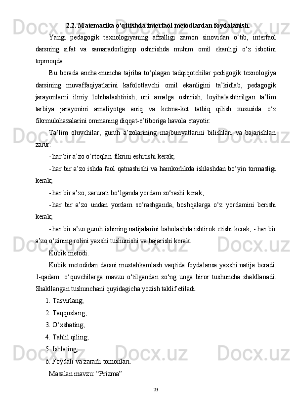 2. 2 .  Matematika o‘qitishda interfaol metodlardan foydalanish. 
Yangi   pedagogik   texnologiyaning   afzalligi   zamon   sinovidan   o‘tib,   interfaol
darsning   sifat   va   samaradorliginp   oshirishda   muhim   omil   ekanligi   o‘z   isbotini
topmoqda. 
Bu   borada   ancha-muncha   tajriba   to‘plagan   tadqiqotchilar   pedigogik   texnologiya
darsining   muvaffaqiyatlarini   kafolotlavchi   omil   ekanligini   ta’kidlab,   pedagogik
jarayonlarni   ilmiy   lohihalashtirish,   uni   amalga   oshirish,   loyihalashtirilgan   ta’lim
tarbiya   jarayonini   amaliyotga   aniq   va   ketma-ket   tatbiq   qilish   xususida   o‘z
fikrmulohazalarini ommaning diqqat-e’tiboriga havola etayotir. 
Ta’lim   oluvchilar,   guruh   a’zolarining   majburiyatlarini   bilishlari   va   bajarishlari
zarur: 
- har bir a’zo o‘rtoqlari fikrini eshitishi kerak; 
- har bir a’zo ishda faol qatnashishi va hamkorlikda ishlashdan bo‘yin tormasligi
kerak; 
- har bir a’zo, zarurati bo‘lganda yordam so‘rashi kerak; 
- har   bir   a’zo   undan   yordam   so‘rashganda,   boshqalarga   o‘z   yordamini   berishi
kerak; 
- har bir a’zo guruh ishining natijalarini baholashda ishtirok etishi kerak; - har bir
a’zo o‘zining rolini yaxshi tushunishi va bajarishi kerak. 
Kubik metodi. 
Kubik metodidan darsni mustahkamlash vaqtida foydalansa yaxshi natija beradi.
1-qadam:   o‘quvchilarga   mavzu   o‘tilgandan   so‘ng   unga   biror   tushuncha   shakllanadi.
Shakllangan tushunchani quyidagicha yozish taklif etiladi. 
1. Tasvirlang; 
2. Taqqoslang; 
3. O‘xshating; 
4. Tahlil qiling; 
5. Ishlating; 
6. Foydali va zararli tomonlari. 
Masalan mavzu: “Prizma” 
23 