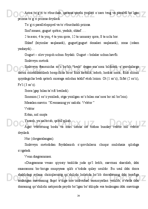 Asosi  to`g`ri to`rtburchak, qarama qarshi yoqlari o`zaro teng va paralell bo`lgan
prizma to`g`ri prizma deyiladi. 
To`g`ri parallelopiped va to`rtburchakli prizma. 
Sinf xonasi, gugurt quttisi, yashik, shkaf...... 
2 ta asos, 4 ta yoq, 4 ta yon qirra, 12 ta umumiy qirra, 8 ta uchi bor. 
Shkaf   (kiyimlar   saqlanadi),   gugurt(gugurt   donalari   saqlanadi),   xona   (odam
yashaydi).... 
Gugurt – olov yoqish uchun foydali. Gugurt – bolalar uchun havfli. 
Sinkveyn metodi. 
Sinkveyn   fransuzcha   so‘z   bo‘lib   "besh"   degan   ma’noni   bildiradi.   o‘quvchilarga
darsni mustahkamlash bosqichida biror fizik kattalik, asbob, hodisa nomi, fizik olimni
quyidagicha besh qatorli misraga solishni taklif etish lozim. Ot (1 so‘z), Sifat (2 so‘z),
Fe’l (3 so‘z). 
Ibora (gap bilan ta’rifi beriladi). 
Sinonim (1 so‘z yoziladi, otga yozilgan so‘z bilan ma’nosi bir xil bo‘lsin). 
Masalan mavzu: “Kesmaning yo`nalishi. Vektor ” 
Vektor 
Erkin, nol nuqta 
Yasash, yo`naltirish, qabul qilish. 
Agar   vektorning   boshi   va   oxiri   ustma   ust   tushsa   bunday   vektor   nol   vektor
deyiladi. 
Nur (chegaralangan). 
Sinkveyn   metodidan   foydalanish   o`quvchilarni   chuqur   mulohaza   qilishga
o`rgatadi. 
Venn diagrammasi. 
«Diagramma   vena»   qiyosiy   taxlilda   juda   qo‘l   kelib,   mavzuni   sharxlab,   ikki
muammoni   bir-biriga   muqoyasa   qilib   o‘tishda   qulay   usuldir.   Bu   usul   ikki   doira
shaklidagi   aylana   chiziqlarning   qo‘shilishi   holatida   bo‘lib   doiralarning   ikki   tarafiga
tanlangan   mavzuning   faqat   o‘ziga   xos   individual   xususiyatlari   yozilib,   o‘rtada   ikki
doiraning qo‘shilishi natijasida paydo bo‘lgan bo‘shliqda esa tanlangan ikki mavzuga
24 