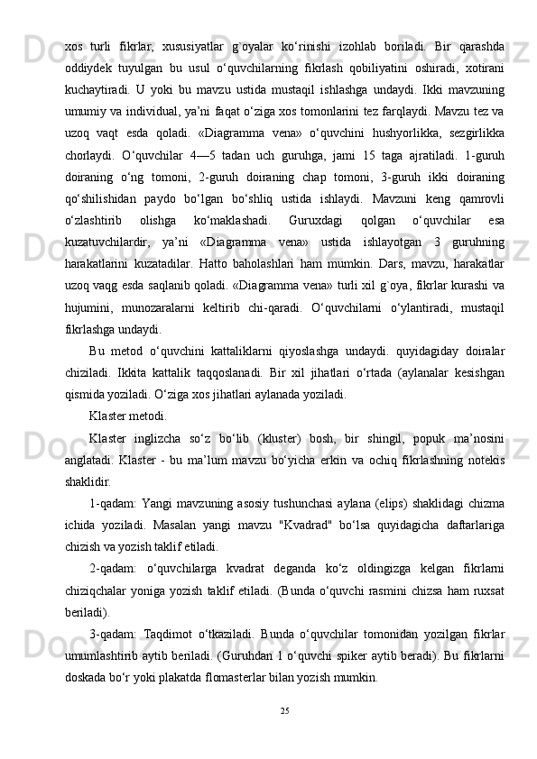 xos   turli   fikrlar,   xususiyatlar   g`oyalar   ko‘rinishi   izohlab   boriladi.   Bir   qarashda
oddiydek   tuyulgan   bu   usul   o‘quvchilarning   fikrlash   qobiliyatini   oshiradi,   xotirani
kuchaytiradi.   U   yoki   bu   mavzu   ustida   mustaqil   ishlashga   undaydi.   Ikki   mavzuning
umumiy va individual, ya’ni faqat o‘ziga xos tomonlarini tez farqlaydi. Mavzu tez va
uzoq   vaqt   esda   qoladi.   «Diagramma   vena»   o‘quvchini   hushyorlikka,   sezgirlikka
chorlaydi.   O‘quvchilar   4—5   tadan   uch   guruhga,   jami   15   taga   ajratiladi.   1-guruh
doiraning   o‘ng   tomoni,   2-guruh   doiraning   chap   tomoni,   3-guruh   ikki   doiraning
qo‘shilishidan   paydo   bo‘lgan   bo‘shliq   ustida   ishlaydi.   Mavzuni   keng   qamrovli
o‘zlashtirib   olishga   ko‘maklashadi.   Guruxdagi   qolgan   o‘quvchilar   esa
kuzatuvchilardir,   ya’ni   «Diagramma   vena»   ustida   ishlayotgan   3   guruhning
harakatlarini   kuzatadilar.   Hatto   baholashlari   ham   mumkin.   Dars,   mavzu,   harakatlar
uzoq vaqg esda saqlanib qoladi. «Diagramma vena» turli xil g`oya, fikrlar kurashi va
hujumini,   munozaralarni   keltirib   chi-qaradi.   O‘quvchilarni   o‘ylantiradi,   mustaqil
fikrlashga undaydi. 
Bu   metod   o‘quvchini   kattaliklarni   qiyoslashga   undaydi.   quyidagiday   doiralar
chiziladi.   Ikkita   kattalik   taqqoslanadi.   Bir   xil   jihatlari   o‘rtada   (aylanalar   kesishgan
qismida yoziladi. O‘ziga xos jihatlari aylanada yoziladi. 
Klaster metodi. 
Klaster   inglizcha   so‘z   bo‘lib   (kluster)   bosh,   bir   shingil,   popuk   ma’nosini
anglatadi.   Klaster   -   bu   ma’lum   mavzu   bo‘yicha   erkin   va   ochiq   fikrlashning   notekis
shaklidir. 
1-qadam:  Yangi   mavzuning asosiy   tushunchasi   aylana  (elips)   shaklidagi   chizma
ichida   yoziladi.   Masalan   yangi   mavzu   "Kvadrad"   bo‘lsa   quyidagicha   daftarlariga
chizish va yozish taklif etiladi. 
2-qadam:   o‘quvchilarga   kvadrat   deganda   ko‘z   oldingizga   kelgan   fikrlarni
chiziqchalar   yoniga   yozish   taklif   etiladi.   (Bunda  o‘quvchi   rasmini   chizsa   ham   ruxsat
beriladi). 
3-qadam:   Taqdimot   o‘tkaziladi.   Bunda   o‘quvchilar   tomonidan   yozilgan   fikrlar
umumlashtirib aytib beriladi. (Guruhdan 1 o‘quvchi spiker aytib beradi). Bu fikrlarni
doskada bo‘r yoki plakatda flomasterlar bilan yozish mumkin. 
25 