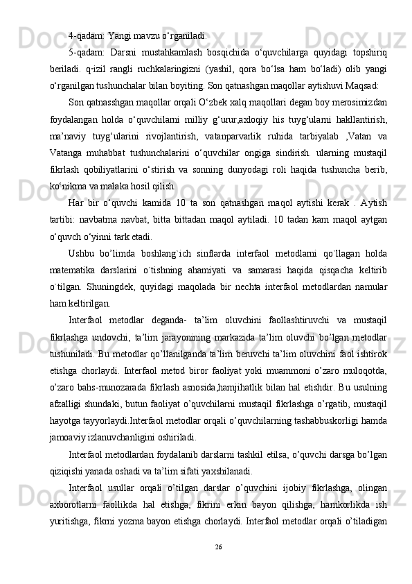 4-qadam: Yangi mavzu o‘rganiladi. 
5-qadam:   Darsni   mustahkamlash   bosqichida   o‘quvchilarga   quyidagi   topshiriq
beriladi.   q·izil   rangli   ruchkalaringizni   (yashil,   qora   bo‘lsa   ham   bo‘ladi)   olib   yangi
o‘rganilgan tushunchalar bilan boyiting. Son qatnashgan maqollar aytishuvi Maqsad: 
Son qatnasshgan maqollar orqali O‘zbek xalq maqollari degan boy merosimizdan
foydalangan   holda   o‘quvchilarni   milliy   g‘urur,axloqiy   his   tuyg‘ularni   hakllantirish,
ma’naviy   tuyg‘ularini   rivojlantirish,   vatanparvarlik   ruhida   tarbiyalab   ,Vatan   va
Vatanga   muhabbat   tushunchalarini   o‘quvchilar   ongiga   sindirish.   ularning   mustaqil
fikrlash   qobiliyatlarini   o‘stirish   va   sonning   dunyodagi   roli   haqida   tushuncha   berib,
ko‘nikma va malaka hosil qilish. 
Har   bir   o‘quvchi   kamida   10   ta   son   qatnashgan   maqol   aytishi   kerak   .   Aytish
tartibi:   navbatma   navbat,   bitta   bittadan   maqol   aytiladi.   10   tadan   kam   maqol   aytgan
o‘quvch o‘yinni tark etadi. 
Ushbu   bo’limda   boshlang`ich   sinflarda   interfaol   metodlarni   qo`llagan   holda
matematika   darslarini   o`tishning   ahamiyati   va   samarasi   haqida   qisqacha   keltirib
o`tilgan.   Shuningdek,   quyidagi   maqolada   bir   nechta   interfaol   metodlardan   namular
ham keltirilgan. 
Interfaol   metodlar   deganda-   ta’lim   oluvchini   faollashtiruvchi   va   mustaqil
fikrlashga   undovchi,   ta’lim   jarayonining   markazida   ta’lim   oluvchi   bo’lgan   metodlar
tushuniladi. Bu metodlar qo’llanilganda ta’lim beruvchi ta’lim oluvchini faol ishtirok
etishga   chorlaydi.   Interfaol   metod   biror   faoliyat   yoki   muammoni   o’zaro   muloqotda,
o’zaro  bahs-munozarada   fikrlash  asnosida,hamjihatlik  bilan  hal   etishdir.  Bu  usulning
afzalligi shundaki, butun faoliyat o’quvchilarni mustaqil fikrlashga o’rgatib, mustaqil
hayotga tayyorlaydi.Interfaol metodlar orqali o’quvchilarning tashabbuskorligi hamda
jamoaviy izlanuvchanligini oshiriladi. 
Interfaol metodlardan foydalanib darslarni tashkil etilsa, o’quvchi darsga bo’lgan
qiziqishi yanada oshadi va ta’lim sifati yaxshilanadi.  
Interfaol   usullar   orqali   o’tilgan   darslar   o’quvchini   ijobiy   fikrlashga,   olingan
axborotlarni   faollikda   hal   etishga,   fikrini   erkin   bayon   qilishga,   hamkorlikda   ish
yuritishga, fikrni yozma bayon etishga chorlaydi. Interfaol metodlar orqali o’tiladigan
26 