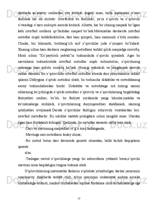 darslarda   an’anaviy   usullardan   voz   kechish   degani   emas,   balki   mazmunni   o’zaro
faollikda   hal   eta   olishdir.   Interfaollik   bu   faollikdir,   ya’ni   o’quvchi   va   o’qituvchi
o’rtasidagi o’zaro muloqoti asosida kechadi. Albatta, har bir ishning maqsadi bo’lgani
kabi   interfaol   usullarni   qo’llashdan   maqsad   bo’ladi.Matematika   darslarida   interfaol
metodlar   orqali   tashkillashtirilsa,   dars   ham   qiziqarli,   ham   mazmunli   o’tishi   mumkin.
Chunki,   biz   bilamizki,   boshlang’ich   sinf   o’quvchilar   juda   o’yinqaro   bo’lishadi.
Shuning uchun ham darslarni rangbarang metodlarni tashkil qilish maqsadga muvofiq.
Misol   uchun   “Ko’paytirish   jadvali”ni   tushunishida   o’quvchi   qiynaladi.   Agar   bu
mavzularni   tushuntirishda   interfaol   metodlar   orqali   tushuntirilsa,   o’quvchining
xotirasiga   ham   qolishi   osonroq   bo’ladi.   Hozirgi   yuksalish   va   yangilanish   davrida
yashar ekanmiz biz o’qituvchilar interfaol metodlar asosida dars jarayonalarini tashkil
qilamiz.Oddiygina   o’qitish   metodini   olsak,   bu   tushuncha   didaktika   va   metodikaning
asosiy   tushunchalaridan   biridir.   Didaktika   va   metodikaga   oid   hozirgi   zamon
ishlarining ko’pchiligida o’qitish metodlari o’qituvchi va o’quvchilarning birgalikdagi
faoliyatlari   usullari,   bo’lib,   bu   faoliyat   yordamida   yangi   bilimlar,malaka   va
ko’nikmalarga   erishiladi,   o’quvchilarning   dunyoqarashlari   shakllanadi,   ularning
qobilyatlari   rivojlanadi.Darsda   o’quvchilar   faolligini   oshiruvchi   vositalardan   biri-
interfaol   metodlardir.   Bu   uslublar   maktab   pedogikasi   uchun   yangilik   emas.   Ulardan
ilgari ham foydalanib kelingan. Qachonki, bu metodlar samarali natija bera oladi: 
-Dars va mavzuning maqsadlari to’g’ri aniq tanlanganda; 
-Mavzuga mos metodlarni tanlay olinsa; 
-Bir   metod   butun   dars   davomida   qamrab   olmasdan,   balki   kichik   daqiqalarni
qamrab 
olsa; 
-Tanlagan   metod   o’quvchilarga   yangi   bir   axborotlarni   yetkazib   bersa,o’quvchi
mavzuni nima haqidaligini tezgina tushuna oladi. 
O'qituvchilarning matematika fanlarini o'qitishda yo'naltirilgan darslar jarayonini
noan'anaviy   shakllarda   tashkil   etish,   ta'lim   jarayonini   mukammal   andoza   asosida
loyihalashga erishish, mazkur loyihalardan oqilona foydalana olish ko'nikmalariga ega
27 