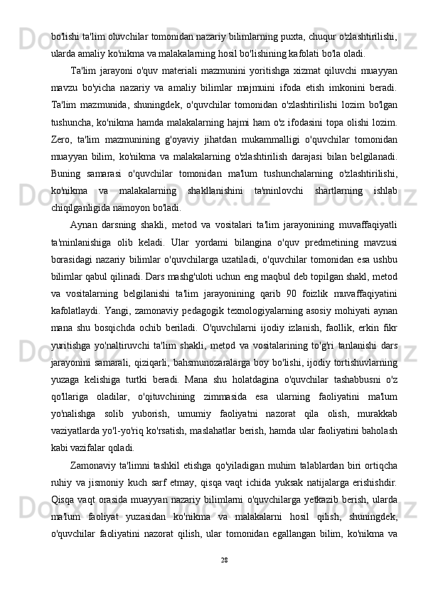 bo'lishi ta'lim oluvchilar tomonidan nazariy bilimlarning puxta, chuqur o'zlashtirilishi,
ularda amaliy ko'nikma va malakalarning hosil bo'lishining kafolati bo'la oladi. 
Ta'lim   jarayoni   o'quv   materiali   mazmunini   yoritishga   xizmat   qiluvchi   muayyan
mavzu   bo'yicha   nazariy   va   amaliy   bilimlar   majmuini   ifoda   etish   imkonini   beradi.
Ta'lim   mazmunida,   shuningdek,   o'quvchilar   tomonidan   o'zlashtirilishi   lozim   bo'lgan
tushuncha, ko'nikma hamda malakalarning hajmi ham o'z ifodasini  topa olishi lozim.
Zero,   ta'lim   mazmunining   g'oyaviy   jihatdan   mukammalligi   o'quvchilar   tomonidan
muayyan   bilim,   ko'nikma   va   malakalarning   o'zlashtirilish   darajasi   bilan   belgilanadi.
Buning   samarasi   o'quvchilar   tomonidan   ma'lum   tushunchalarning   o'zlashtirilishi,
ko'nikma   va   malakalarning   shakllanishini   ta'minlovchi   shartlarning   ishlab
chiqilganligida namoyon bo'ladi. 
Aynan   darsning   shakli,   metod   va   vositalari   ta'lim   jarayonining   muvaffaqiyatli
ta'minlanishiga   olib   keladi.   Ular   yordami   bilangina   o'quv   predmetining   mavzusi
borasidagi   nazariy   bilimlar   o'quvchilarga   uzatiladi,   o'quvchilar   tomonidan   esa   ushbu
bilimlar qabul qilinadi. Dars mashg'uloti uchun eng maqbul deb topilgan shakl, metod
va   vositalarning   belgilanishi   ta'lim   jarayonining   qarib   90   foizlik   muvaffaqiyatini
kafolatlaydi.   Yangi,   zamonaviy   pedagogik   texnologiyalarning   asosiy   mohiyati   aynan
mana   shu   bosqichda   ochib   beriladi.   O'quvchilarni   ijodiy   izlanish,   faollik,   erkin   fikr
yuritishga   yo'naltiruvchi   ta'lim   shakli,   metod   va   vositalarining   to'g'ri   tanlanishi   dars
jarayonini  samarali, qiziqarli, bahsmunozaralarga boy bo'lishi, ijodiy tortishuvlarning
yuzaga   kelishiga   turtki   beradi.   Mana   shu   holatdagina   o'quvchilar   tashabbusni   o'z
qo'llariga   oladilar,   o'qituvchining   zimmasida   esa   ularning   faoliyatini   ma'lum
yo'nalishga   solib   yuborish,   umumiy   faoliyatni   nazorat   qila   olish,   murakkab
vaziyatlarda yo'l-yo'riq ko'rsatish, maslahatlar berish, hamda ular faoliyatini baholash
kabi vazifalar qoladi. 
Zamonaviy   ta'limni   tashkil   etishga   qo'yiladigan   muhim   talablardan   biri   ortiqcha
ruhiy   va   jismoniy   kuch   sarf   etmay,   qisqa   vaqt   ichida   yuksak   natijalarga   erishishdir.
Qisqa   vaqt   orasida   muayyan   nazariy   bilimlarni   o'quvchilarga   yetkazib   berish,   ularda
ma'lum   faoliyat   yuzasidan   ko'nikma   va   malakalarni   hosil   qilish,   shuningdek,
o'quvchilar   faoliyatini   nazorat   qilish,   ular   tomonidan   egallangan   bilim,   ko'nikma   va
28 